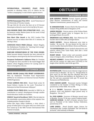 GENERAL AWARENESS – APRIL 2016 52
INTERNATIONAL CHILDREN’S PEACE PRIZE:
awarded to Abraham Keita (17) of Liberia for his
“tireless campaigning” to end violence against minors.
OCTOBER 2015
SASTRA Ramanujan Prize 2015: Jacob Tsimerman of
the University of Toronto, Canada.
The age limit for the prize has been set at 32 because
Ramanujan achieved so much in his brief life of 32 years.
MAN BOOKER PRIZE FOR LITERATURE 2015: won
by Jamaican author Marlon James for his novel A Brief
History of Seven Killings.
Best Short Film Award at the 2015 London Film
Festival won by an Indian short film of 11 minutes, An
Old Dog’s Diary.
CONFUCIUS PEACE PRIZE (China): Robert Mugabe,
the Zimbabwean President, for “injecting fresh energy”
into the global quest for harmony.
HARVARD HUMANITARIAN OF THE YEAR AWARD:
Nobel laureate Kailash Satyarthi has been selected for
the prestigious award given by the Harvard University.
European Parliament's Sakharov Prize for Freedom
of Thought has been awarded to the Saudi blogger Raif
Badawi, whose flogging sentence for causing insult to
Islam invited global criticism.
SEPTEMBER 2015
SKOCH AWARD (India) FOR SMART GOVERNANCE:
Won by Employees’ Provident Fund Organisation
(EPFO) for its initiatives on Universal Account Number
(UAN) Programme.
VYAAS SAMMAN FOR 2014: Noted Hindi writer Dr
Kamal Kishore Goenka for his work 'Premchand ki
Kahaniyon ka Kaal Kramanusaar Adhyayan'
GANDHI PEACE PRIZE-2014: Awarded to ISRO for its
contribution in nation’s development through satellite
based education, health care facilities.
UNESCO ‘Award of Excellence’ 2015: Won by India for
the remarkable conservation efforts of the majestic Sree
Vadakkunnathan Temple in Kerala
Indian film Angry Indian Goddesses, a story about a
group of Indian girls in Goa gone wild, was voted as the
first runner-up at the 40th Toronto International Film
Festival in Canada.
OBITUARY
NOVEMBER 2015
RAM KRISHNA TRIVEDI: Former Gujarat governor,
Chief Election Commissioner of India and Central
Vigilance Commissioner, passed away at 94.
K. SANKARAN NAIR: Former Chief of the Research and
Analysis Wing (RAW) died in Bengaluru at 94.
ASHOK SINGHAL: Veteran patron of the Vishwa Hindu
Parishad (VHP) passed away in Gurgaon due to a
prolonged illness. He was 89.
BRIJMOHAN LALL MUNJAL (92): Hero Motocorp Ltd
founder died in Delhi after prolonged illness.
SAEED JAFFREY: Veteran Bollywood actor died in
London. He was 86. He was known for his roles in
movies Gandhi, Shatranj Ke Khilari, Henna and Masoom.
T R GOVINDARAJAN: Senior football administrator and
veteran referee from Tamil Nadu, died after a brief
illness. He was 90.
MAHIP SINGH: Noted writer and journalist passed
away in Gurgaon, after a brief illness. He was 85.
HELMUT SCHMIDT: Former West German Chancellor,
who led the country for eight years (1974-82) at the
height of the Cold War, died at the age of 96.
OCTOBER 2015
RAVINDRA JAIN: Veteran music director-singer-lyricist
passed away in Mumbai. He was 71. Though blind, he
gave music for hit films like Chor Machaye Shor, Geet
Gaata Chal, Chitchor and Ankhiyon Ke Jharokhon Se, in
the 70s and was associated with epic TV serials like
Ramayana and Mahabharata.
SYED ZAHOOR QASIM: Renowned marine biologist
considered as the founder of Polar Biology in India,
passed away in New Delhi. He was 88.
K S L SWAMY: Renowned Kannada filmmaker,
producer, actor and playback singer passed away in
Bengaluru. He was 77.
Dr. SYED AHMED: Governor of Manipur passed away
at Mumbai. He was 73. He was a senior Congress leader.
ASHWANI KUMAR: Ex DGP of Border security Force
and ex President of the Indian Hockey Federation,
passed away at 95.
LABH JANJUA: Noted Punjabi singer, famous for
chartbusters like “London Thumakda” and “Jee karda bi
jee karda”, died untimely in Mumbai
 