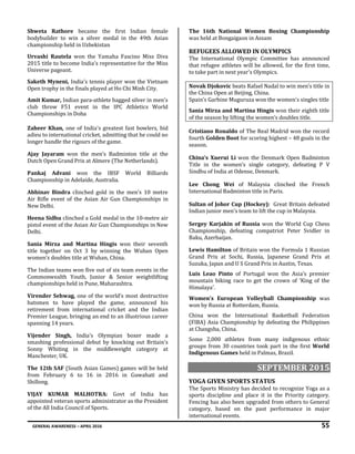 GENERAL AWARENESS – APRIL 2016 55
Shweta Rathore became the first Indian female
bodybuilder to win a silver medal in the 49th Asian
championship held in Uzbekistan
Urvashi Rautela won the Yamaha Fascino Miss Diva
2015 title to become India’s representative for the Miss
Universe pageant.
Saketh Myneni, India’s tennis player won the Vietnam
Open trophy in the finals played at Ho Chi Minh City.
Amit Kumar, Indian para-athlete bagged silver in men's
club throw F51 event in the IPC Athletics World
Championships in Doha
Zaheer Khan, one of India's greatest fast bowlers, bid
adieu to international cricket, admitting that he could no
longer handle the rigours of the game.
Ajay Jayaram won the men’s Badminton title at the
Dutch Open Grand Prix at Almere (The Netherlands).
Pankaj Advani won the IBSF World Billiards
Championship in Adelaide, Australia.
Abhinav Bindra clinched gold in the men's 10 metre
Air Rifle event of the Asian Air Gun Championships in
New Delhi.
Heena Sidhu clinched a Gold medal in the 10-metre air
pistol event of the Asian Air Gun Championships in New
Delhi.
Sania Mirza and Martina Hingis won their seventh
title together on Oct 3 by winning the Wuhan Open
women’s doubles title at Wuhan, China.
The Indian teams won five out of six team events in the
Commonwealth Youth, Junior & Senior weightlifting
championships held in Pune, Maharashtra.
Virender Sehwag, one of the world’s most destructive
batsmen to have played the game, announced his
retirement from international cricket and the Indian
Premier League, bringing an end to an illustrious career
spanning 14 years.
Vijender Singh, India’s Olympian boxer made a
smashing professional debut by knocking out Britain's
Sonny Whiting in the middleweight category at
Manchester, UK.
The 12th SAF (South Asian Games) games will be held
from February 6 to 16 in 2016 in Guwahati and
Shillong.
VIJAY KUMAR MALHOTRA: Govt of India has
appointed veteran sports administrator as the President
of the All India Council of Sports.
The 16th National Women Boxing Championship
was held at Bongaigaon in Assam
REFUGEES ALLOWED IN OLYMPICS
The International Olympic Committee has announced
that refugee athletes will be allowed, for the first time,
to take part in next year's Olympics.
Novak Djokovic beats Rafael Nadal to win men’s title in
the China Open at Beijing, China.
Spain’s Garbine Muguruza won the women's singles title
Sania Mirza and Martina Hingis won their eighth title
of the season by lifting the women’s doubles title.
Cristiano Ronaldo of The Real Madrid won the record
fourth Golden Boot for scoring highest – 48 goals in the
season.
China’s Xuerui Li won the Denmark Open Badminton
Title in the women’s single category, defeating P V
Sindhu of India at Odense, Denmark.
Lee Chong Wei of Malaysia clinched the French
International Badminton title in Paris.
Sultan of Johor Cup (Hockey): Great Britain defeated
Indian junior men's team to lift the cup in Malaysia.
Sergey Karjakin of Russia won the World Cup Chess
Championship, defeating compatriot Peter Svidler in
Baku, Azerbaijan.
Lewis Hamilton of Britain won the Formula 1 Russian
Grand Prix at Sochi, Russia, Japanese Grand Prix at
Suzuka, Japan and U S Grand Prix in Austin, Texas.
Luis Leao Pinto of Portugal won the Asia’s premier
mountain biking race to get the crown of ‘King of the
Himalaya’.
Women’s European Volleyball Championship was
won by Russia at Rotterdam, Russia.
China won the International Basketball Federation
(FIBA) Asia Championship by defeating the Philippines
at Changsha, China.
Some 2,000 athletes from many indigenous ethnic
groups from 30 countries took part in the first World
Indigenous Games held in Palmas, Brazil.
SEPTEMBER 2015
YOGA GIVEN SPORTS STATUS
The Sports Ministry has decided to recognize Yoga as a
sports discipline and place it in the Priority category.
Fencing has also been upgraded from others to General
category, based on the past performance in major
international events.
 