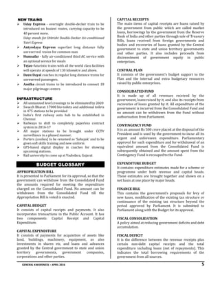 GENERAL AWARENESS – APRIL 2016 5
NEW TRAINS
 Uday Express - overnight double-decker train to be
introduced on busiest routes, carrying capacity to be
40 percent more.
Uday stands for Utkrisht Double-Decker Air-conditioned
Yatri Express
 Antyodaya Express superfast long distance fully
unreserved trains for common man
 Humsafar - fully air-conditioned third AC service with
an optional service for meals
 Tejas–futuristic trains with all the world class facilities
will operate at speeds of 130 kilometre and above.
 Deen Dayal coaches in regular long distance trains for
unreserved passengers.
 Aastha circuit trains to be introduced to connect 18
major pilgrimage centers
INFRASTRUCTURE
 All unmanned level crossings to be eliminated by 2020
 Swacch Bharat: 17000 bio-toilets and additional toilets
in 475 stations to be provided
 India's first railway auto hub to be established in
Chennai
 Railways to shift to completely paperless contract
system in 2016-17
 All major stations to be brought under CCTV
surveillance in a phased manner.
 Porters (coolies) to be renamed as ‘Sahayak’ and to be
given soft skills training and new uniform
 GPS-based digital display in coaches for showing
upcoming stations.
 Rail university to come up at Vadodara, Gujarat
BUDGET GLOSSARY
APPROPRIATION BILL
It is presented to Parliament for its approval, so that the
government can withdraw from the Consolidated Fund
the amounts required for meeting the expenditure
charged on the Consolidated Fund. No amount can be
withdrawn from the Consolidated Fund till the
Appropriation Bill is voted is enacted.
CAPITAL BUDGET
It consists of capital receipts and payments. It also
incorporates transactions in the Public Account. It has
two components: Capital Receipt and Capital
Expenditure.
CAPITAL EXPENDITURE
It consists of payments for acquisition of assets like
land, buildings, machinery, equipment, as also
investments in shares etc, and loans and advances
granted by the Central government to state and union
territory governments, government companies,
corporations and other parties.
CAPITAL RECEIPTS
The main items of capital receipts are loans raised by
the government from public which are called market
loans, borrowings by the government from the Reserve
Bank of India and other parties through sale of Treasury
Bills, loans received from foreign governments and
bodies and recoveries of loans granted by the Central
government to state and union territory governments
and other parties. It also includes proceeds from
disinvestment of government equity in public
enterprises.
CENTRAL PLAN
It consists of the government’s budget support to the
Plan and the internal and extra budgetary resources
raised by public enterprises.
CONSOLIDATED FUND
It is made up of all revenues received by the
government, loans raised by it, and also its receipts from
recoveries of loans granted by it. All expenditure of the
government is incurred from the Consolidated Fund and
no amount can be withdrawn from the Fund without
authorisation from Parliament.
CONTINGENCY FUND
It is an amount Rs 500 crore placed at the disposal of the
President and is used by the government to incur all its
urgent and unforeseen expenditure. Parliamentary
approval for such expenditure and for withdrawal of an
equivalent amount from the Consolidated Fund is
subsequently obtained and the amount spent from the
Contingency Fund is recouped to the Fund.
EXPENDITURE BUDGET
It contains expenditure estimates made for a scheme or
programme under both revenue and capital heads.
These estimates are brought together and shown on a
net basis at one place by major heads.
FINANCE BILL
This contains the government’s proposals for levy of
new taxes, modification of the existing tax structure or
continuance of the existing tax structure beyond the
period approved by Parliament. It is submitted to
Parliament along with the Budget for its approval.
FISCAL CONSOLIDATION
A policy aimed at reducing government deficits and debt
accumulation.
FISCAL DEFICIT
It is the difference between the revenue receipts plus
certain non-debt capital receipts and the total
expenditure including loans (net of repayments). This
indicates the total borrowing requirements of the
government from all sources.
 