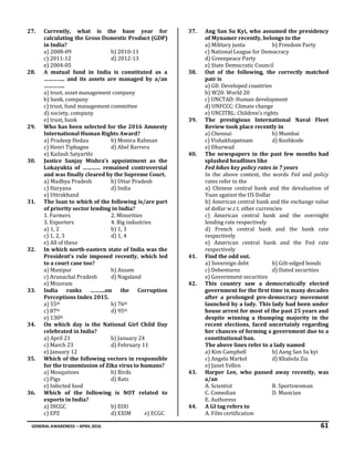 GENERAL AWARENESS – APRIL 2016 61
27. Currently, what is the base year for
calculating the Gross Domestic Product (GDP)
in India?
a) 2008-09 b) 2010-11
c) 2011-12 d) 2012-13
e) 2004-05
28. A mutual fund in India is constituted as a
………….. and its assets are managed by a/an
…………..
a) trust, asset management company
b) bank, company
c) trust, fund management committee
d) society, company
e) trust, bank
29. Who has been selected for the 2016 Amnesty
International Human Rights Award?
a) Pradeep Hedau b) Monira Rahman
c) Henri Tiphagne d) Abel Barrera
e) Kailash Satyarthi
30. Justice Sanjay Mishra’s appointment as the
Lokayukta of ………… remained controversial
and was finally cleared by the Supreme Court.
a) Madhya Pradesh b) Uttar Pradesh
c) Haryana d) India
e) Uttrakhand
31. The loan to which of the following is/are part
of priority sector lending in India?
1. Farmers 2. Minorities
3. Exporters 4. Big industries
a) 1, 2 b) 1, 3
c) 1, 2, 3 d) 1, 4
e) All of these
32. In which north-eastern state of India was the
President’s rule imposed recently, which led
to a court case too?
a) Manipur b) Assam
c) Arunachal Pradesh d) Nagaland
e) Mizoram
33. India ranks ……….on the Corruption
Perceptions Index 2015.
a) 55th b) 76th
c) 87th d) 95th
e) 130th
34. On which day is the National Girl Child Day
celebrated in India?
a) April 21 b) January 24
c) March 23 d) February 11
e) January 12
35. Which of the following vectors in responsible
for the transmission of Zika virus to humans?
a) Mosquitoes b) Birds
c) Pigs d) Rats
e) Infected food
36. Which of the following is NOT related to
exports in India?
a) DICGC b) EOU
c) EPZ d) EXIM e) ECGC
37. Ang San Su Kyi, who assumed the presidency
of Mynamer recently, belongs to the
a) Military junta b) Freedom Party
c) National League for Democracy
d) Greenpeace Party
e) State Democratic Council
38. Out of the following, the correctly matched
pair is
a) G8: Developed countries
b) W20: World 20
c) UNCTAD: Human development
d) UNFCCC: Climate change
e) UNCITRL: Children’s rights
39. The prestigious International Naval Fleet
Review took place recently in
a) Chennai b) Mumbai
c) Vishakhapatnam d) Kozhkode
e) Dharwad
40. The newspapers in the past few months had
splashed headlines like
Fed hikes key policy rates in 7 years
In the above context, the words Fed and policy
rates refer to the
a) Chinese central bank and the devaluation of
Yuan against the US Dollar
b) American central bank and the exchange value
of dollar w.r.t. other currencies
c) American central bank and the overnight
lending rate respectively
d) French central bank and the bank rate
respectively
e) American central bank and the Fed rate
respectively
41. Find the odd out.
a) Sovereign debt b) Gilt-edged bonds
c) Debentures d) Dated securities
e) Government securities
42. This country saw a democratically elected
government for the first time in many decades
after a prolonged pro-democracy movement
launched by a lady. This lady had been under
house arrest for most of the past 25 years and
despite winning a thumping majority in the
recent elections, faced uncertainly regarding
her chances of forming a government due to a
constitutional ban.
The above lines refer to a lady named
a) Kim Campbell b) Aang San Su kyi
c) Angela Markel d) Khaleda Zia
e) Janet Yellen
43. Harper Lee, who passed away recently, was
a/an
A. Scientist B. Sportswoman
C. Comedian D. Musician
E. Authoress
44. A GI tag refers to
A. Film certification
 