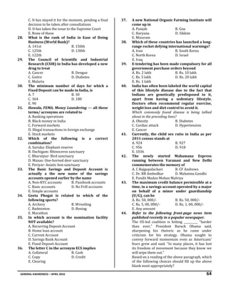 GENERAL AWARENESS – APRIL 2016 64
C. It has stayed it for the moment, pending a final
decision to be taken after consultations
D. It has taken the issue to the Supreme Court
E. None of these
28. What is the rank of India in Ease of Doing
Business (World Bank)?
A. 141st B. 150th
C. 125th D. 130th
E. 122th
29. The Council of Scientific and Industrial
Research (CSIR) in India has developed a new
drug to treat
A. Cancer B. Dengue
C. Goitre D. Diabetes
E. Malaria
30. The minimum number of days for which a
Fixed Deposit can be made in India, is
A. 7 B. 30
C. 364 D. 180
E. 90
31. Hawala, FEMA, Money Laundering --- all these
terms/ acronyms are related to
A. Banking operations
B. Black money in India
C. Forward markets
D. Illegal transactions in foreign exchange
E. Stock markets
32. Which of the following is a correct
combination?
A. Sariska: Elephant reserve
B. Dachigam: Rhinoceros sanctuary
C. Bharatpur: Bird sanctuary
D. Manas: One-horned deer sanctuary
E. Periyar: Asiatic lion sanctuary
33. The Basic Savings and Deposit Account is
actually a the new name of the savings
accounts opened earlier by the name
A. Non-KYC accounts B. Passbook accounts
C. Basic accounts D. No Frill accounts
E. Simple accounts
34. Geeta Phogat is related to which of the
following sports?
A. Archery B. Wrestling
C. Badminton D. Boxing
E. Marathon
35. In which account is the nomination facility
NOT available?
A. Recurring Deposit Account
B. Home loan account
C. Current Account
D. Savings Bank Account
E. Fixed Deposit Account
36. The letter C in the acronym ECS implies
A. Collateral B. Cash
C. Copy D. Credit
E. Clearing
37. A new National Organic Farming Institute will
come up in
A. Punjab B. Goa
C. Haryana D. Sikkim
E. Mizoram
38. Which of these countries has launched a long-
range rocket defying international warnings?
A. Iran B. South Korea
C. North Korea D. Israel
E. Iraq
39. E-tendering has been made compulsory for all
government purchase orders beyond
A. Rs. 2 lakh B. Rs. 10 lakh
C. Rs. 5 lakh D. Rs. 20 lakh
E. Rs. 1 lakh
40. India has often been labeled the world capital
of this lifestyle disease due to the fact that
Indians are genetically predisposed to it,
apart from having a sedentary lifestyle.
Doctors often recommend regular exercise,
weight loss and diet control to avoid it.
Which commonly found disease is being talked
about in the preceding lines?
A. Obesity B. Diabetes
C. Cardiac attack D. Hypertension
E. Cancer
41. Currently, the child sex ratio in India as per
2011 census stands at
A. 924 B. 927
C. 956 D. 918
E. 1036
42. The newly started Mahamana Express
running between Varanasi and New Delhi
commemorates the memory of
A. C Rajgopalachari B. CF Andrews
C. Dr. BR Ambedkar D. Mahatma Gandhi
E. Pandit Madan Mohan Malviya
43. The maximum credit balance permissible at a
time, in a savings account operated by a major
on behalf of a minor under guardianship
(U/G), can be
A. Rs. 50, 000/- B. Rs. 50, 000/-
C. Rs. 5, 00, 000/- D. Rs. 1, 00, 000/-
E. Any amount
44. Refer to the following front-page news item
published recently in a popular newspaper.
The US-led coalition is hitting __________ "harder
than ever," President Barack Obama said,
sharpening his rhetoric as he came under
criticism for his strategy. Obama sought to
convey forward momentum even as Americans'
fears grew and said. "In many places, it has lost
its freedom of movement because they know we
will wipe them out."
Based on a reading of the above paragraph, which
of the following choices should fill up the above
blank most appropriately?
 