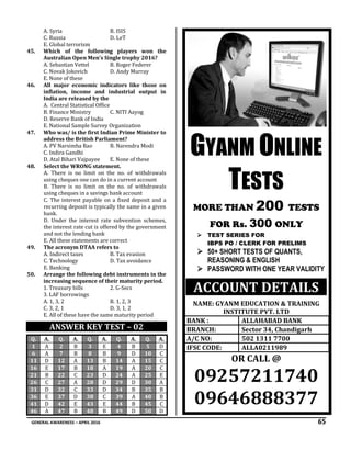 GENERAL AWARENESS – APRIL 2016 65
A. Syria B. ISIS
C. Russia D. LeT
E. Global terrorism
45. Which of the following players won the
Australian Open Men’s Single trophy 2016?
A. Sebastian Vettel B. Roger Federer
C. Novak Jokovich D. Andy Murray
E. None of these
46. All major economic indicators like those on
inflation, income and industrial output in
India are released by the
A. Central Statistical Office
B. Finance Ministry C. NITI Aayog
D. Reserve Bank of India
E. National Sample Survey Organization
47. Who was/ is the first Indian Prime Minister to
address the British Parliament?
A. PV Narsimha Rao B. Narendra Modi
C. Indira Gandhi
D. Atal Bihari Vajpayee E. None of these
48. Select the WRONG statement.
A. There is no limit on the no. of withdrawals
using cheques one can do in a current account
B. There is no limit on the no. of withdrawals
using cheques in a savings bank account
C. The interest payable on a fixed deposit and a
recurring deposit is typically the same in a given
bank.
D. Under the interest rate subvention schemes,
the interest rate cut is offered by the government
and not the lending bank
E. All these statements are correct
49. The acronym DTAA refers to
A. Indirect taxes B. Tax evasion
C. Technology D. Tax avoidance
E. Banking
50. Arrange the following debt instruments in the
increasing sequence of their maturity period.
1. Treasury bills 2. G-Secs
3. LAF borrowings
A. 1, 3, 2 B. 1, 2, 3
C. 3, 2, 1 D. 3, 1, 2
E. All of these have the same maturity period
ANSWER KEY TEST – 02
Q. A. Q. A. Q. A. Q. A. Q. A.
1 A 2 B 3 E 4 B 5 D
6 A 7 B 8 B 9 D 10 C
11 D 12 A 13 B 14 A 15 C
16 E 17 B 18 A 19 A 20 C
21 B 22 C 23 D 24 A 25 E
26 C 27 A 28 D 29 D 30 A
31 D 32 C 33 D 34 B 35 B
36 E 37 D 38 C 39 A 40 B
41 D 42 E 43 E 44 B 45 C
46 A 47 B 48 B 49 D 50 D
.....
GYANM ONLINE
TESTS
MORE THAN 200 TESTS
FOR Rs. 300 ONLY
 TEST SERIES FOR
IBPS PO / CLERK FOR PRELIMS
 50+ SHORT TESTS OF QUANTS,
REASONING & ENGLISH
 PASSWORD WITH ONE YEAR VALIDITY
ACCOUNT DETAILS
NAME: GYANM EDUCATION & TRAINING
INSTITUTE PVT. LTD
BANK : ALLAHABAD BANK
BRANCH: Sector 34, Chandigarh
A/C NO: 502 1311 7700
IFSC CODE: ALLA0211989
OR CALL @
09257211740
09646888377
 