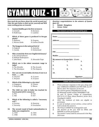 GENERAL AWARENESS – APRIL 2016 66
GYANM QUIZ - 11
How much do you know about the world around you?
Take the quiz below to find out for yourself and WIN
some exciting prizes as rewards.
1. Gautam Buddha gave his first sermon in
A. Sarnath B. Kusinara
B. Bodh Gaya C. Lumbini
2. Which of these gases is produced in bio-gas
plants?
A. Methane B. Propane
C. Nitrous Oxide D. Carbon Dioxide
3. The Kangaroo is the national bird of
A. England B. Australia
C. Canada D. Switzerland
4. Who created the first-ever English dictionary?
A. Dr. Samuel Johnson
B. William Shakespeare
C. John Keats D. Alexander Pope
5. Which one is the oldest mountain range in
India?
A. The Shivaliks B. The Aravalis
C. The Himalayas D. The Satpuras
6. One can vote in Lok Sabha elections if one is at
least ………. old.
A. 18 years B. 21 years
C. 30 years D. 25 years
7. Which of the following is a city state?
A. Singapore B. Taiwan
C. Hong Kong D. Macau
8. The child sex ratio in India has touched its
lowest point (2011 census) at
A. 992 B. 918
C. 948 D. 927
9. Which of the following is called a “necessary
evil”?
A. Friction B. Elasticity
C. Viscosity D. Gravitation
10. The second round of bank nationalization in
India was completed in
A. 1949 B. 1969
C. 1980 D. 1991
Heartiest congratulations to the winners of Gyanm
Quiz-10!
1. Rishab – Bengaluru
2. Aruna– Solan
The winners are being informed by post.
Name: ______________________________________
Address: ____________________________________
____________________________________________
____________________________________________
PIN: _____________________
Mobile: ___________________________________ _
My answers to Gyanm Quiz - 11 are:
1. 2. 3.
4. 5. 6.
7. 8. 9.
10.
Signature _______________
TERMS AND CONDITIONS
1. Please send your responses to the quiz, along with
your COMPLETE ADDRESS and PIN CODE, by 25th
March, 2016. The responses can be sent
By e-mail to gynam.college@gmail.com OR
On Whatsapp mobile number 09646888377 OR
By post to Gyanm College of Competitions,
SCO 13-15, 2nd Floor, Above Domino’s, Sector 34-A,
Chandigarh-160034
2. ONLY the residents of India are eligible to
participate.
3. In case of multiple correct entries, a draw will be
held to decide the winner/s.
4. The Prize/s CANNOT be exchanged for cash.
5. The decision of the jury shall be FINAL and
BINDING on all the participants.
6. The winners’ names shall be announced in the May,
2016 issue.
 