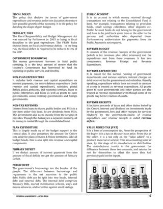 GENERAL AWARENESS – APRIL 2016 6
FISCAL POLICY
The policy that decides the terms of government
expenditure and revenue collection (taxation) to ensure
best possible growth of the economy. It is the policy for
deciding the shape of govt budget.
FRBM ACT, 2003
The Fiscal Responsibility and Budget Management Act
was enacted by Parliament in 2003 to bring in fiscal
discipline in the govt expenditure. The FRBM Rules
impose limits on fiscal and revenue deficit. In the long
run, the fiscal deficit is required to be reduced to 3% of
the GDP.
GOVERNMENT BORROWING
The money government borrows to fund public
spending. It is the total amount of money that the
country's Government has borrowed to fund its
spending on public services and benefits.
NON-PLAN EXPENDITURE
It includes both revenue and capital expenditure on
interest payments, the entire defence expenditure (both
revenue and capital expenditure), subsidies, postal
deficit, police, pensions, and economic services, loans to
public enterprises and loans as well as grants to state
governments, union territory governments and foreign
governments.
NON-TAX REVENUES
Interest from loans to states, public bodies and PSUs is a
key item under this head. So are dividends from PSUs.
The government also earns income from the services it
provides. Though the Railways is a separate ministry, all
its money is routed through the consolidated fund.
PLAN EXPENDITURE
This is largely made up of the budget support to the
central plan. It also comprises the amount the Centre
sets aside for plans of states & Union territories. Like all
budget heads, this is also split into revenue and capital
components.
PRIMARY DEFICIT
If we deduct amount of interest payments from the
amount of fiscal deficit, we get the amount of Primary
Deficit.
PUBLIC DEBT
The government's borrowings are the burden of the
people. The difference between borrowings and
repayments is the net accretion to the public
debt. Public debt can be split into two heads, internal
debt and external debt. The internal debt comprises
Treasury Bills, market stabilisation scheme, ways and
means advances, and securities against small savings.
PUBLIC ACCOUNT
It is an account in which money received through
transactions not relating to the Consolidated Fund is
kept. For example, transactions relating to provident
funds, small savings collections, other deposits etc.
Public Account funds do not belong to the government
and have to be paid back some time or the other to the
persons and authorities who deposited them.
Parliamentary authorisation for payments from the
Public Account is not required.
REVENUE BUDGET
It consists of the revenue receipts of the government
(which is tax revenues plus other revenues) and the
expenditure met from these revenues. It has two
components: Revenue Receipt and Revenue
Expenditure.
REVENUE EXPENDITURE
It is meant for the normal running of government
departments and various services, interest charges on
debt incurred by the government and subsidies. Broadly
speaking, expenditure which does not result in creation
of assets is treated as revenue expenditure. All grants
given to state governments and other parties are also
treated as revenue expenditure even though some of the
grants may be for creation of assets.
REVENUE RECEIPTS
It includes proceeds of taxes and other duties levied by
the Centre, interest and dividend on investments made
by the government, fees and other receipts for services
rendered by the government. Excess of revenue
expenditure over revenue receipts is called revenue
deficit.
VALUE ADDED TAX (VAT)
It is a form of consumption tax. From the perspective of
the buyer, it is a tax on the purchase price. From that of
the seller, it is a tax only on the "value added" to a
product, material or service, from an accounting point of
view, by this stage of its manufacture or distribution.
The manufacturer remits to the government the
difference between these two amounts, and retains the
rest for themselves to offset the taxes they had
previously paid on the inputs.
 