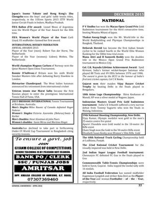 GENERAL AWARENESS – APRIL 2016 77
Japan's Izumo Takuto and Hong Kong's Zhu
Chengzhu won the boys' and girls' table tennis titles,
respectively, in the 11Even Sports 2015 ITTF World
Junior Circuit Finals in Indore, Madhya Pradesh.
FIFA Ballon d'Or award: Lionel Messi of Argentina
won the World Player of the Year Award for the fifth
time.
FIFA Women’s World Player of the Year: Carli
Lloyd, US midfielder claimed her first award.
INTERNATIONAL HOCKEY FEDERATION
ANNUAL AWARDS 2015
Player of the Year (men): Robert Van der Horst, The
Netherlands
Player of the Year (women): Lidewij Welten, The
Netherlands
World champion Magnus Carlsen of Norway won the
Qatar Masters Open Chess Tournament.
Ronnie O'Sullivan of Britain won his sixth World
Snooker Masters title after defeating Barry Hawkins in
London.
Shivnarine Chanderpaul: The West Indies batsman
announced his retirement from international cricket
Veteran tennis star Marat Safin became the first
Russian player to enter the prestigious International
Tennis Hall of Fame, USA.
2015 BRISBANE INTERNATIONAL Tennis Tournament
at Brisbane, Australia.
Men’s Singles: Milos Raonic of Canada defeated Roger
Federer
Women’s Singles: Victoria Azarenka (Belarus) beats A
Kerber
Men’s Doubles: Henri Kontinen & John Peers
Women’s doubles: Sania Mirza and Martina Hingis
Australia has declined to take part in forthcoming
Under-19 World Cup Tournament in Bangladesh citing
security reasons.
DECEMBER 2015
NATIONAL
P V Sindhu has won the Macau Open Grand Prix Gold
Badminton tournament for the third consecutive time,
beating Minatsu Mitani of Japan.
Thakur Anoop Singh won the Mr. World title in the
World Bodybuilding and Physique Championships in
Bangkok, Thailand.
Deborah Herold has become the first Indian female
cyclist to be ranked fourth in the World Elite Women
Ranking for the 500m time trial event.
Manu Attri and B Sumeeth Reddy won the doubles
title in the Mexico Open Grand Prix Badminton
tournament in Mexico City.
Col. C.K. Nayudu Lifetime Achievement Award: Syed
Kirmani, India's former wicket-keeper batsman who
played 88 Tests and 49 ODIs between 1976 and 1986.
The award is given by the BCCI in the honour of India’s
first test cricket captain, Col C K Naidu.
Gujarat won their maiden Vijay Hazare Cricket
Trophy by beating Delhi in the finals played in
Bengaluru.
18th Asian Luge Championship: Shiva Keshavan of
Manali, HP won a silver medal at Nagano, Japan.
Indonesian Masters Grand Prix Gold badminton
tournament: India’s K Srikanth suffered a very narrow
defeat from Tommy Sugiarto who won the finals in
Malang, Indonesia.
59th National Shooting Championship, New Delhi.
Vijay Kumar, Olympic medalist won gold in the men's
25-metre centre fire pistol
Apurvi Chandela won Gold medal in the 10-metre Air
Rifle event
Chain Singh won the Gold in the 50-metre Rifle event
Elizabeth Susan Koshy won Women's 50m Rifle Gold
The 68th National Track Cycling Championship held
at Ludhiana, Punjab.
The 22nd National Cricket Tournament for the
visually impaired was held in New Delhi.
2nd Indian Super League Football tournament:
Chennaiyin FC defeated FC Goa in the finals played in
Goa.
Commonwealth Table-Tennis Championships were
held in Surat, Gujarat. India topped the medal tally with
16 medals.
All India Football Federation has named midfielder
Eugeneson Lyngdoh and striker Bala Devi as the Player-
of-the-Year and woman Footballer - of - the - Year,
respectively.
 