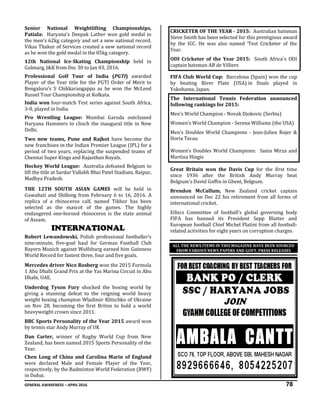 GENERAL AWARENESS – APRIL 2016 78
Senior National Weightlifting Championships,
Patiala: Haryana's Deepak Lather won gold medal in
the men's 62kg category and set a new national record.
Vikas Thakur of Services created a new national record
as he won the gold medal in the 85kg category.
12th National Ice-Skating Championship held in
Gulmarg, J&K from Dec 30 to Jan 03, 2016.
Professional Golf Tour of India (PGTI) awarded
Player of the Year title for the PGTI Order of Merit to
Bengaluru’s S Chikkarangappa as he won the McLeod
Russel Tour Championship at Kolkata.
India won four-match Test series against South Africa,
3-0, played in India.
Pro Wrestling League: Mumbai Garuda outclassed
Haryana Hammers to clinch the inaugural title in New
Delhi.
Two new teams, Pune and Rajkot have become the
new franchises in the Indian Premier League (IPL) for a
period of two years, replacing the suspended teams of
Chennai Super Kings and Rajasthan Royals.
Hockey World League: Australia defeated Belgium to
lift the title at Sardar Vallabh Bhai Patel Stadium, Raipur,
Madhya Pradesh.
THE 12TH SOUTH ASIAN GAMES will be held in
Guwahati and Shillong from February 6 to 16, 2016. A
replica of a rhinoceros calf, named Tikhor has been
selected as the mascot of the games. The highly
endangered one-horned rhinoceros is the state animal
of Assam.
INTERNATIONAL
Robert Lewandowski, Polish professional footballer’s
nine-minute, five-goal haul for German Football Club
Bayern Munich against Wolfsburg earned him Guinness
World Record for fastest three, four and five goals.
Mercedes driver Nico Rosberg won the 2015 Formula
1 Abu Dhabi Grand Prix at the Yas Marina Circuit in Abu
Dhabi, UAE.
Underdog Tyson Fury shocked the boxing world by
giving a stunning defeat to the reigning world heavy
weight boxing champion Wladimir Klitschko of Ukraine
on Nov 28, becoming the first Briton to hold a world
heavyweight crown since 2011.
BBC Sports Personality of the Year 2015 award won
by tennis star Andy Murray of UK
Dan Carter, winner of Rugby World Cup from New
Zealand, has been named 2015 Sports Personality of the
Year.
Chen Long of China and Carolina Marin of England
were declared Male and Female Player of the Year,
respectively, by the Badminton World Federation (BWF)
in Dubai.
CRICKETER OF THE YEAR - 2015: Australian batsman
Steve Smith has been selected for this prestigious award
by the ICC. He was also named ‘Test Cricketer of the
Year.
ODI Cricketer of the Year 2015: South Africa's ODI
captain batsman AB de Villiers
FIFA Club World Cup: Barcelona (Spain) won the cup
by beating River Plate (USA) in finals played in
Yokohama, Japan.
The International Tennis Federation announced
following rankings for 2015:
Men’s World Champion - Novak Djokovic (Serbia)
Women’s World Champion - Serena Williams (the USA)
Men’s Doubles World Champions - Jean-Julien Rojer &
Horia Tecau
Women’s Doubles World Champions: Sania Mirza and
Martina Hingis
Great Britain won the Davis Cup for the first time
since 1936 after the British Andy Murray beat
Belgium's David Goffin in Ghent, Belgium.
Brendon McCullum, New Zealand cricket captain
announced on Dec 22 his retirement from all forms of
international cricket.
Ethics Committee of football's global governing body
FIFA has banned its President Sepp Blatter and
European football Chief Michel Platini from all football-
related activities for eight years on corruption charges.
ALL THE NEWS ITEMS IN THIS MAGAZINE HAVE BEEN SOURCED
FROM VARIOUS NEWS PAPERS AND GOVT. PRESS RELEASES
 