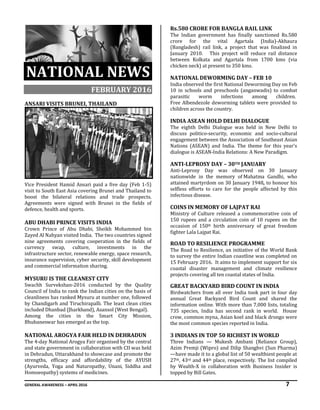 GENERAL AWARENESS – APRIL 2016 7
NATIONAL NEWS
FEBRUARY 2016
ANSARI VISITS BRUNEI, THAILAND
Vice President Hamid Ansari paid a five day (Feb 1-5)
visit to South East Asia covering Brunei and Thailand to
boost the bilateral relations and trade prospects.
Agreements were signed with Brunei in the fields of
defence, health and sports.
ABU DHABI PRINCE VISITS INDIA
Crown Prince of Abu Dhabi, Sheikh Mohammed bin
Zayed Al Nahyan visited India. The two countries signed
nine agreements covering cooperation in the fields of
currency swap, culture, investments in the
infrastructure sector, renewable energy, space research,
insurance supervision, cyber security, skill development
and commercial information sharing.
MYSURU IS THE CLEANEST CITY
Swachh Survekshan-2016 conducted by the Quality
Council of India to rank the Indian cities on the basis of
cleanliness has ranked Mysuru at number one, followed
by Chandigarh and Tiruchirapalli. The least clean cities
included Dhanbad (Jharkhand), Asansol (West Bengal).
Among the cities in the Smart City Mission,
Bhubaneswar has emerged as the top.
NATIONAL AROGYA FAIR HELD IN DEHRADUN
The 4-day National Arogya Fair organised by the central
and state government in collaboration with CII was held
in Dehradun, Uttarakhand to showcase and promote the
strengths, efficacy and affordability of the AYUSH
(Ayurveda, Yoga and Naturopathy, Unani, Siddha and
Homoeopathy) systems of medicines.
Rs.580 CRORE FOR BANGLA RAIL LINK
The Indian government has finally sanctioned Rs.580
crore for the vital Agartala (India)-Akhaura
(Bangladesh) rail link, a project that was finalized in
January 2010. This project will reduce rail distance
between Kolkata and Agartala from 1700 kms (via
chicken neck) at present to 350 kms.
NATIONAL DEWORMING DAY – FEB 10
India observed the first National Deworming Day on Feb
10 in schools and preschools (anganwadis) to combat
parasitic worm infections among children.
Free Albendezole deworming tablets were provided to
children across the country.
INDIA ASEAN HOLD DELHI DIALOGUE
The eighth Delhi Dialogue was held in New Delhi to
discuss politico-security, economic and socio-cultural
engagement between the Association of Southeast Asian
Nations (ASEAN) and India. The theme for this year's
dialogue is ASEAN-India Relations: A New Paradigm.
ANTI-LEPROSY DAY – 30TH JANUARY
Anti-Leprosy Day was observed on 30 January
nationwide in the memory of Mahatma Gandhi, who
attained martyrdom on 30 January 1948, to honour his
selfless efforts to care for the people affected by this
infectious disease.
COINS IN MEMORY OF LAJPAT RAI
Ministry of Culture released a commemorative coin of
150 rupees and a circulation coin of 10 rupees on the
occasion of 150th birth anniversary of great freedom
fighter Lala Lajpat Rai.
ROAD TO RESILIENCE PROGRAMME
The Road to Resilience, an initiative of the World Bank
to survey the entire Indian coastline was completed on
15 February 2016. It aims to implement support for six
coastal disaster management and climate resilience
projects covering all ten coastal states of India.
GREAT BACKYARD BIRD COUNT IN INDIA
Birdwatchers from all over India took part in four day
annual Great Backyard Bird Count and shared the
information online. With more than 7,000 lists, totaling
735 species, India has second rank in world. House
crow, common myna, Asian koel and black drongo were
the most common species reported in India.
3 INDIANS IN TOP 50 RICHEST IN WORLD
Three Indians — Mukesh Ambani (Reliance Group),
Azim Premji (Wipro) and Dilip Shanghvi (Sun Pharma)
—have made it to a global list of 50 wealthiest people at
27th, 43rd and 44th place, respectively. The list compiled
by Wealth-X in collaboration with Business Insider is
topped by Bill Gates.
 