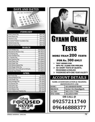 GENERAL AWARENESS – APRIL 2016 79
DAYS AND DATES
FEBRUARY
World Cancer Day 04th Feb
World Radio Day 13th Feb
Valentine’s Day 14th Feb
Arunachal Pradesh Foundation Day 20th Feb
Central Excise Day 24th Feb
National Science Day 28th Feb
MARCH
World Wildlife Day 03rd March
International Women’s Day 08th March
No Smoking Day 13th March
World Disabled Day 15th March
St. Patricks Day 17th March
World Sparrow Day 20th March
World Poetry Day 21st March
World Water Day 22nd March
World Meteorological Day 23rd March
World Stage Artists Day 27th March
World Earth Hour (8:30 pm to 9:30 pm) 29th March
Financial Year Ending 31st March
APRIL
April Fool’s Day 1st April
National Maritime Day 05th April
World Health Day 07th April
World Heritage Day 18th April
Civil Service Day 21st April
World Earth Day 22nd April
World Books Day 23rd April
World Maleria Day 25th April
World Intellectual Property Day 26th April
....
GYANM ONLINE
TESTS
MORE THAN 200 TESTS
FOR Rs. 300 ONLY
 TEST SERIES FOR
IBPS PO / CLERK FOR PRELIMS
 50+ SHORT TESTS OF QUANTS,
REASONING & ENGLISH
 PASSWORD WITH ONE YEAR VALIDITY
ACCOUNT DETAILS
NAME: GYANM EDUCATION & TRAINING
INSTITUTE PVT. LTD
BANK : ALLAHABAD BANK
BRANCH: Sector 34, Chandigarh
A/C NO: 502 1311 7700
IFSC CODE: ALLA0211989
OR CALL @
09257211740
09646888377
 