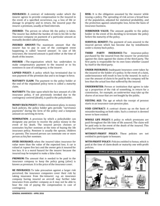 GENERAL AWARENESS – APRIL 2016 81
INSURANCE: A contract of indemnity under which the
insurer agrees to provide compensation to the insured in
the event of a specified occurrence, e.g. a loss of life or
damage to property and in return, the insured pays the
insurer a premium, usually at fixed intervals.
INSURED: The person on whose life the policy is taken.
The insurer has shifted the burden of risk to his life to the
insurance company on payment of a particular amount as
mutually decided called premium.
INSURED AMOUNT: The maximum amount that the
insurer has to pay in case of the contingent event
happening, is called ‘insured amount’. In case of life
insurance, the insured amount is paid either at the time of
death of the insurer.
INSURER : The organisation which has undertaken to
make compensatory payment to the insured or to his
nominees in case of contingency, is the insurer.
LAPSED POLICY: A policy which has terminated due to
non-payment of the premium due and is no longer in force.
MATURITY CLAIM: The payment to the policy holder at
the end of the stipulated policy term is called a maturity
claim.
MATURITY: The date upon which the face amount of a life
insurance policy, if not previously invoked due to the
contingency covered (death), is paid to the policyholder.
MONEY BACK POLICY: Unlike endowment plans, in money
back policies, the policy holder gets periodic "survivance
payments" during the term of the policy and a lumpsum
amount on surviving its term.
NOMINATION: A provision by which a policyholder can
designate any person to receive the policy money in the
event of his death. The insured person chooses or
nominates his/her nominee at the time of buying the life
insurance policy. Nominee is usually the spouse, children
or parents. The insured person can nominate one or more
person as his/her nominee.
OVER INSURANCE: when the insured takes insurance for
value more than the value of the expected loss. A car is
valued at rupees five lacs and the owner gets it insured for
ten lacs. It is a moral hazard for the insurer because the
insured may be tempted to make a false claim.
PREMIUM: The amount that is needed to be paid to the
insurance company to keep the policy going (alive) is
known as premium. It is the price of the insurance cover.
RE INSURANCE: To take precaution against a larger risk
perceived, the insurance companies cover their risk by
taking insurance from the reinsurer; e.g. an insurance
company having insured an aircraft may further take
insurance from another company as it may not be able to
bear the risk of paying the compensation in case of
contingency.
RISK: It is the obligation assumed by the insurer while
issuing a policy. The spreading of risk across a broad base
of the population, adjusted for statistical probability, and
the protection against catastrophic loss, forms the basis of
insurance business.
SURRENDER VALUE: The amount payable to the policy
holder in the event of his deciding to terminate the policy
before the maturity of the policy.
SURVIVAL BENEFIT: The payment of sum assured to the
insured person which has become due by installments
under a money back policy.
THIRD PARTY INSURANCE: The insurance policy
purchased by the insured from the insurer for protection
against the claim against the claims of the third party. The
first party is responsible for its own loses whether caused
by itself or the third party.
UNDER INSURANCE: Inadequate insurance cover taken by
the insured or the holder of a policy. In the event of a claim,
underinsurance will result in loss to the insured. In such a
case the amount of claim to be paid by the company will be
less than the actual loss that suffered by the insured.
UNDERWRITER: Person or institution that agrees to take
up a proportion of the risk of something, in return for a
commission, for example, an underwriter may take up the
shares of an issue that are not bought by the public.
VESTING AGE: The age at which the receipt of pension
starts in an insurance-cum-pension plan.
VOID CONTRACT: A contract drawn up on the basis of
misunderstanding on both sides. Such a contract is deemed
never to have existed.
WHOLE LIFE POLICY: A policy in which premiums are
paid throughout the life time of life assured. The claim will
be paid only in the event of the death of the insured. This
policy has lowest premium.
WITHOUT-PROFIT POLICY: These policies are not
entitled to participate in bonuses.
WITH-PROFIT POLICY: Policies entitled to bonus, which is
paid at the time of claim-death or maturity one with-profit
policies.
TYPES OF GENERAL INSURANCE
 