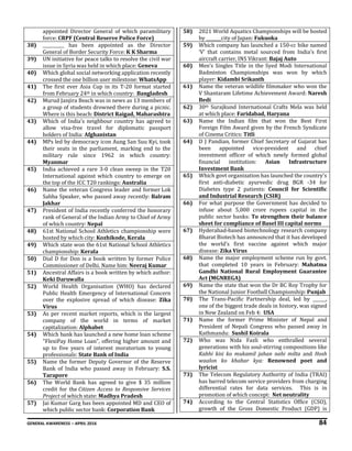 GENERAL AWARENESS – APRIL 2016 84
appointed Director General of which paramilitary
force: CRPF (Central Reserve Police Force)
38) __________ has been appointed as the Director
General of Border Security Force: K K Sharma
39) UN initiative for peace talks to resolve the civil war
issue in Syria was held in which place: Geneva
40) Which global social networking application recently
crossed the one billion user milestone: WhatsApp
41) The first ever Asia Cup in its T-20 format started
from February 24th in which country: Bangladesh
42) Murud Janjira Beach was in news as 13 members of
a group of students drowned there during a picnic.
Where is this beach: District Raigad, Maharashtra
43) Which of India’s neighbour country has agreed to
allow visa-free travel for diplomatic passport
holders of India: Afghanistan
44) MPs led by democracy icon Aung San Suu Kyi, took
their seats in the parliament, marking end to the
military rule since 1962 in which country:
Myanmar
45) India achieved a rare 3-0 clean sweep in the T20
International against which country to emerge on
the top of the ICC T20 rankings: Australia
46) Name the veteran Congress leader and former Lok
Sabha Speaker, who passed away recently: Balram
Jakhar
47) President of India recently conferred the honorary
rank of General of the Indian Army to Chief of Army
of which country: Nepal
48) 61st National School Athletics championship were
hosted by which city: Kozhikode, Kerala
49) Which state won the 61st National School Athletics
championship: Kerala
50) Dial D for Don is a book written by former Police
Commissioner of Delhi. Name him: Neeraj Kumar
51) Ancestral Affairs is a book written by which author:
Keki Daruwalla
52) World Health Organisation (WHO) has declared
Public Health Emergency of International Concern
over the explosive spread of which disease: Zika
Virus
53) As per recent market reports, which is the largest
company of the world in terms of market
capitalization: Alphabet
54) Which bank has launched a new home loan scheme
"FlexiPay Home Loan", offering higher amount and
up to five years of interest moratorium to young
professionals: State Bank of India
55) Name the former Deputy Governor of the Reserve
Bank of India who passed away in February: S.S.
Tarapore
56) The World Bank has agreed to give $ 35 million
credit for the Citizen Access to Responsive Services
Project of which state: Madhya Pradesh
57) Jai Kumar Garg has been appointed MD and CEO of
which public sector bank: Corporation Bank
58) 2021 World Aquatics Championships will be hosted
by _______city of Japan: Fukuoka
59) Which company has launched a 150-cc bike named
‘V’ that contains metal sourced from India’s first
aircraft carrier, INS Vikrant: Bajaj Auto
60) Men’s Singles Title in the Syed Modi International
Badminton Championships was won by which
player: Kidambi Srikanth
61) Name the veteran wildlife filmmaker who won the
V Shantaram Lifetime Achievement Award: Naresh
Bedi
62) 30th Surajkund International Crafts Mela was held
at which place: Faridabad, Haryana
63) Name the Indian film that won the Best First
Foreign Film Award given by the French Syndicate
of Cinema Critics: Titli
64) D J Pandian, former Chief Secretary of Gujarat has
been appointed vice-president and chief
investment officer of which newly formed global
financial institution: Asian Infrastructure
Investment Bank
65) Which govt organization has launched the country's
first anti-diabetic ayurvedic drug BGR -34 for
Diabetes type 2 patients: Council for Scientific
and Industrial Research (CSIR)
66) For what purpose the Government has decided to
infuse about 5,000 crore rupees capital in the
public sector banks: To strengthen their balance
sheet for compliance of Basel III capital norms
67) Hyderabad-based biotechnology research company
Bharat Biotech has announced that it has developed
the world’s first vaccine against which major
disease: Zika Virus
68) Name the major employment scheme run by govt.
that completed 10 years in February: Mahatma
Gandhi National Rural Employment Guarantee
Act (MGNREGA)
69) Name the state that won the Dr BC Roy Trophy for
the National Junior Football Championship: Punjab
70) The Trans-Pacific Partnership deal, led by ______,
one of the biggest trade deals in history, was signed
in New Zealand on Feb 4: USA
71) Name the former Prime Minister of Nepal and
President of Nepali Congress who passed away in
Kathmandu: Sushil Koirala
72) Who was Nida Fazli who enthralled several
generations with his soul-stirring compositions like
Kabhi kisi ko mukamil jahan nahi milta and Hosh
waalon ko khabar kya: Renowned poet and
lyricist
73) The Telecom Regulatory Authority of India (TRAI)
has barred telecom service providers from charging
differential rates for data services. This is in
promotion of which concept: Net neutrality
74) According to the Central Statistics Office (CSO),
growth of the Gross Domestic Product (GDP) is
 