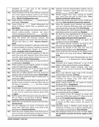 GENERAL AWARENESS – APRIL 2016 85
estimated at ______per cent in the October-
December 2015 quarter: 7.3
75) Indian President and the Prime Minister inspected
one of the largest maritime events in the recent
past – the International Fleet Review 2016 at which
place: Off the Visakhapatnam coast
76) Sudhir Tailang, a well-known ______ , passed away in
New Delhi: Cartoonist
77) Crown Prince of ________, Sheikh Mohammed bin
Zayed Al Nahyan visited India on goodwill visit:
Abu Dhabi
78) The eighth Delhi Dialogue was held in New Delhi to
discuss politico-security, economic and socio-
cultural engagement between the ________ and India:
Association of Southeast Asian Nations (ASEAN)
79) Name the former UN Secretary General, the
Egyptian diplomat who became the first Secretary
General from Africa in 1992: Boutros Boutros-
Ghali
80) Reserve Bank has decided to undertake which step
to check handling of customer complaints and how
banks have implemented Charter of Customer
Rights: Incognito visits to bank branches
81) Govt issued what important guideline in Feb for
short-term post office deposits, Kisan Vikas Patras
and other small saving schemes below five years of
maturity: Rate cut by 25 basis points
82) 12th South Asian Games came to an end on Feb 16
at which place: Guwahati
83) Which country won the highest number of medals
in the 12th South Asian Games: India
84) India emerged number one in the 12th South Asian
Games by winning total _______ medals: 308
85) Name the ace Indian Shooter who won record six
medals in the 12th South Asian Games: Chain Singh
86) 13th SAG will be hosted by Nepal in Kathmandu in
which year: 2019
87) As per Swachh Survekshan-2016 conducted by the
Quality Council of India to rank the Indian cities on
the basis of cleanliness, _________ has been ranked
no. one: Mysuru
88) Central Bank of which major economy has imposed,
for the first time, a negative interest rate of minus
0.1 per cent for certain bank deposits placed with
it: Japan
89) BAFTA awards 2016 were given away in London on
Feb 14. What is the full form of BAFTA: British
Academy of Film and Television Awards
90) Which film won the BAFTA award for the best film:
The Revenant
91) The two opposing sect heads of Christians met
nearly after 1000 years. What is the name of the
minority sect: Russian Orthodox
92) Name the iconic football player from Brazil was in
news as Courts in Brazil issued warrants to freeze
his assets worth almost $ 50 million: Neymar
93) Supreme court has directed RBI to submit a list of
defaulter companies whose bank dues are more
than Rs. ___________ crorers: 500
94) World’s longest train route, running for 10,400
kms, starts from and ends at which place: Yiwu
(China) and Bander Abbas (Iran)
95) What is the formal name given to this 10,400 kms
rail route: Belt and Road connectivity initiative
96) Name the Jnanpith award winning, very popular
and most respected Malayalam poet from Kerala,
who passed away at the age of 84: O N V Kurup
97) Prime Minister Mr. Modi inaugurated the Make in
India Week on Feb 13 in which city: Mumbai
98) Mr. Modi has been highlighting the 4D blessings of
Indian economy. What are these 4Ds: Democracy,
Demography, Demand and Deregulation
99) World famous Grammy Awards are given for
excellence in which field: Music
100) 58th Grammy Awards ceremony was held on 15th
February at which place: Los Angeles, USA
101) Grammy for Record of the Year was won by
Uptown Funk by which artist: Mark Ronson
102) Taylor Swift won the Grammy for the Album of the
Year. What is the name of the Album: 1989 Taylor
Swift
103) 36th National Chess team Championship was won
by the _____________in Bhubaneswar, Odisha: Indian
Railways
104) ‘Chevalier de la Legion d’Honneur’ is one of the
highest civilian award of which country: France
105) Name the Indian fashion designer who was
conferred above award in February 2016: Manish
Arora
106) What is the effective target range of the recently
tested Prithvi-II missile: 350 kms
107) Lamitye 2016, the 7th joint military exercise was
conducted by Indian army with which other
country’s army: Seychelles
108) Which country hosted the ICC under–19 Cricket
World Cup-2016 : Bangladesh
109) ICC Under-19 Cricket World Cup-2016 was won by
which country: West Indies
110) The three day annual World Government Summit
was hosted by which city: Dubai
111) In a survey of top 38 countries to assess the
protection of IPR, India ranked 37th. What is the full
form of IPR: Intellectual Property Rights
112) In a recent survey of countries for assessing
protection of IPRs, which country was placed at
top: USA
113) Elephanta island, a UNESCO world heritage site,
famous for its Hindu cave sculptures depicting the
cult of Shiva, is located where: Near Mumbai
114) Why Elephanta island was in news recently: Govt.
has decided to provide electricity supply to this
island
 