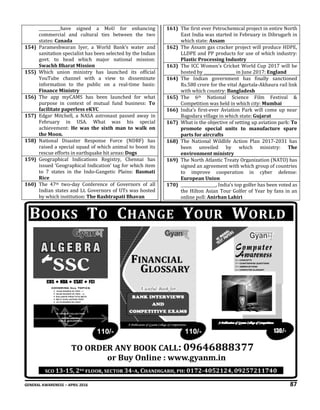 GENERAL AWARENESS – APRIL 2016 87
___________have signed a MoU for enhancing
commercial and cultural ties between the two
states: Canada
154) Parameshwaran Iyer, a World Bank’s water and
sanitation specialist has been selected by the Indian
govt. to head which major national mission:
Swachh Bharat Mission
155) Which union ministry has launched its official
YouTube channel with a view to disseminate
information to the public on a real-time basis:
Finance Ministry
156) The app myCAMS has been launched for what
purpose in context of mutual fund business: To
facilitate paperless eKYC
157) Edgar Mitchell, a NASA astronaut passed away in
February in USA. What was his special
achievement: He was the sixth man to walk on
the Moon.
158) National Disaster Response Force (NDRF) has
raised a special squad of which animal to boost its
rescue efforts in earthquake hit areas: Dogs
159) Geographical Indications Registry, Chennai has
issued ‘Geographical Indication’ tag for which item
to 7 states in the Indo-Gangetic Plains: Basmati
Rice
160) The 47th two-day Conference of Governors of all
Indian states and Lt. Governors of UTs was hosted
by which institution: The Rashtrapati Bhavan
161) The first ever Petrochemical project in entire North
East India was started in February in Dibrugarh in
which state: Assam
162) The Assam gas cracker project will produce HDPE,
LLDPE and PP products for use of which industry:
Plastic Processing Industry
163) The ICC Women's Cricket World Cup 2017 will be
hosted by ________________ in June 2017: England
164) The Indian government has finally sanctioned
Rs.580 crore for the vital Agartala-Akhaura rail link
with which country: Bangladesh
165) The 6th National Science Film Festival &
Competition was held in which city: Mumbai
166) India’s first-ever Aviation Park will come up near
Bagodara village in which state: Gujarat
167) What is the objective of setting up aviation park: To
promote special units to manufacture spare
parts for aircrafts
168) The National Wildlife Action Plan 2017-2031 has
been unveiled by which ministry: The
environment ministry
169) The North Atlantic Treaty Organization (NATO) has
signed an agreement with which group of countries
to improve cooperation in cyber defense:
European Union
170) __________________, India’s top golfer has been voted as
the Hilton Asian Tour Golfer of Year by fans in an
online poll: Anirban Lahiri
130/-
 