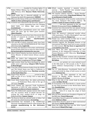 GENERAL AWARENESS – APRIL 2016 88
171) _______________________founded by Freedom fighter Pt
Madan Mohan Malviya has turned 100 years on
13th February 2016: Banaras Hindu University
(BHU)
172) World Radio Day is observed globally on 13th
February by which UN organization: UNESCO
173) What was the theme of this year’s World Radio Day:
’Radio in Times of Emergency and Disaster’
174) Scientists have detected for the first time, signals of
________________waves emanating from two merging
black holes 1.3 billion light years away:
Gravitational
175) Prediction about gravitational waves was made
about 100 years ago by which great scientist:
Albert Einstein
176) The gravitational waves have been discovered after
decades of research by scientists at LIGO, USA.
Expand LIGO: Laser Interferometer
Gravitational-wave Observatory
177) CEO and MD of which corporate entity have been
selected as the E&Y ENTREPRENEUR OF THE YEAR
2015 from India: Lupin Ltd.
178) U K Sinha, the Chairman of Securities and Exchange
Board of India (Sebi) was in news for what reasons:
He has been given extension for one year
179) Albert Pahimi Padacke, has been elected as the new
Prime Minister of which Central African country:
Chad
180) Name the India’s first indigenously developed
lightest revolver weighing just 250 gms: Nidar
181) Light revolver Nidar has been developed by which
public sector undertaking: Ishapore Rifle Factory
in West Bengal
182) A two day summit between leaders from the ASEAN
and The United States was held in California to
dwell upon which global issue: Maritime security
in the South China Sea
183) Nepal Prime Minister ________________arrived in New
Delhi on Feb 19 on a six-day visit to India: K P
Sharma Oli
184) Ustad Abdul Rashid Khan, the oldest performing
____________of Hindustani Music, died at the age of
107 years: Vocalist
185) Union Cabinet has approved Trade Facilitation
Agreement of WTO for what purpose: To ease
customs procedures to boost commerce
186) Name the Bollywood’s popular lyricist who made
into the Guinness Book of World Records for
writing the most number–35-24 of songs for
Bollywood films: Sameer Anjaan
187) The Reserve Bank has advised banks to follow ‘Ind
AS’ norms for which function: Accounting
188) Government has launched a Rs. 10,000-crore
Electronic Development Fund for what purpose: To
promote manufacturing in the electronics
sector
189) Which country launched a massive military
exercise – ‘North Thunder’ that included troops
from 20 nations: Saudi Arabia
190) The massive military exercise – ‘North Thunder’
was held at which place: King Khalid Military City
in northeastern Saudi Arabia
191) What is the purpose of the recently conducted four
day Great Backyard Bird Count exercise: To
conduct a kind of census of birds in India
192) _____________ has been appointed as the new Chief
Minister of Arunachal Pradesh: Kalikho Pul
193) Scientists have discovered five new planets having
characteristics similar to which planet in our solar
system: Jupiter
194) Name the America's celebrated novelist whose
1960 masterpiece "To Kill a Mockingbird" was read
by millions worldwide: Harper Lee
195) Harper Lee, noted novelist of USA was in news
recently for what reasons: She died
196) Christine Lagarde, the Managing Director of the
International Monetary Fund was in news recently
for what reasons: She has been re-appointed for
a second five-year term
197) Amit Mitra has been appointed as the new
chairman of the Empowered Committee of State
Finance Ministers on GST. Who is he: West Bengal
Finance Minister
198) Name the New Zealand cricketer who smashed the
fastest ever Test century in just 54 balls: Brendon
McCullum
199) _____________, ace sprinter set a new national record
in the 60m dash in 7.28 seconds at the 7th Asian
Indoor Athletics Championships in Doha: Dutee
Chand
200) The 4th India-Myanmar Coordinated Patrol was
conducted jointly by ships of both navies in which
area: Andaman Sea
201) _____________, has been appointed as the new
Director of Bhabha Atomic Research Centre
(BARC), Mumbai: K N Vyas
202) What is the title of the recent book by Jhumpa
Lahiri: In Other Words
203) An Economist in the Real World is a book written
by the Chief Economist of the World Bank. Name
him: Kaushik Basu
204) Which country launched a new X ray astronomy
satellite – Astro–H to study the origin of black
holes: Japan
205) Who has been elected new President of Uganda, for
the fifth time: Yoweri Museveni
206) Crystal Bear Award is given for excellence in which
field: Children’s films
207) Crystal Bear Award is given in which international
film festival: Berlin Film Festival
208) Name the Indian film that won the 2016 Crystal
Bear Award: Ottaal (The trap)
 