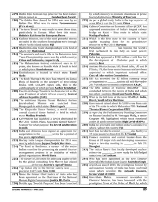 GENERAL AWARENESS – APRIL 2016 89
209) Berlin Film Festivals top prize for the best feature
film is named as ______________: Golden Bear Award
210) The Golden Bear Award for 2016 was won by an
Italian film. What was its name: Fuocoammare
(Fire at sea)
211) The term ‘Brexit’ is very much in news these days,
particularly in Europe. What does this mean:
Britain’s Exit from the European Union
212) Cyclone Winston, one of the most powerful storms
recorded in the southern hemisphere tore through
which Pacific island nation: Fiji
213) Badminton Asia Team Championships were held at
which city: Hyderabad
214) The women’s and men’s title in the Badminton Asia
Team Championships were won by which country:
China and Indonesia, respectively
215) The Mahamaham festival, celebrated once in 12
years, also known as Kumbh Mela of South is held
at which place: Kumbakonam
216) Kumbakonam is located in which state: Tamil
Nadu
217) The book ‘Playing It My Way’ has entered the Limca
Book of Records in the category of best-selling
books, with 1,50,289 copies sold. This is the
autobiography of which person: Sachin Tendulkar
218) Faustin Archange Touadera has been elected as the
new President of which African country: Central
African Republic (CAR)
219) The ambitious Shyama Prasad Mukherji Rurban
(rural-urban) Mission was launched from
Dongargarh in which state: Chhattisgarh
220) The Khajuraho Dance Festival, a world famous
annual classical dance festival is held in which
state: Madhya Pradesh
221) Government has launched a device developed by
the CSIR –CEERI, Pilani, Rajasthan, named ‘Ksheer-
Scanner’ for what purpose: To detect adulteration
in milk
222) India and Armenia have signed an agreement for
cooperation in the ____________sector for a period of
five years: Agriculture
223) Hockey India League championship for 2016 was
won by which team: Jaypee Punjab Warriors
224) The Road to Resilience, a survey of the entire
Indian coastline for promoting six coastal disaster
management projects is an initiative of which
global organization: World Bank
225) The survey of 230 cities for assessing quality of life
by the global consulting firm Mercer has placed
_____________at the top: Austria’s capital Vienna
226) Top Indian city in the Mercer survey was _______
placed at 142nd rank: New Delhi
227) Name the former Chief Justice of India who has
been appointed as the Chairman of the National
Human Rights Commission: Justice H L Dattu
228) Mobile app ‘Swachh Paryatan’ has been launched
by which ministry to promote cleanliness of prime
tourist destinations: Ministry of Tourism
229) As per a global study, India is the top importer of
arms. Which is at the 2nd rank: China
230) Cabinet Committee on Economic Affairs (CCEA) has
approved construction of India’s longest railway
bridge on Katni – Bina route in which state:
Madhya Pradesh
231) Which is the first state in the country to have
aquifer mapping done for its groundwater
resources by May 2016: Haryana
232) Parliament of ___________ has become the world’s
first parliament to run fully on solar power:
Pakistan
233) India has approved a $150 million credit line for
the development of Chabahar port in which
country: Iran
234) Amitava Bhattacharyya, IAS, Bimal Julka, IAS and D
P Sinha, IPS, the three senior bureaucrats have been
appointed to which important national office:
Central Information Commission
235) RBI has extended the $2 billion currency swap
arrangement to __________nations till mid-November
2017 to enhance economic cooperation: SAARC
236) The fifth edition of 'Exercise IBSAMAR' was
conducted between the navies of India and which
two other countries: Brazil and South Africa
237) What is the full form of the term IBSAMAR: India,
Brazil, South Africa Maritime
238) Government raised about Rs 5,030 crore from sale
of its 5% stake in which Maharatna PSU: National
Thermal Power Corporation-NTPC
239) A report by the Parliamentary Standing Committee
on Finance headed by M. Veerappa Moily, a senior
Congress MP, highlighted which weak functional
aspect of public sector banks: High Level of NPAs
240) India has extended one million dollars assistance to
which cyclone-hit country: Fiji
241) Govt has decided to extend ___________visa facility to
37 more countries from Feb 26: E-Tourist
242) Finance ministers and central bankers from the
Group of 20 major rich and developing economies
began a two-day meeting in __________on Feb 26:
Shanghai
243) The Indian Navy's first locally developed nuclear
submarine _____________is now ready for full fledged
operations: INS Arihant
244) Who has been appointed as the new Director
General of the Indian Coast Guard: Rajendra Singh
245) Aryabhata award 2013, the prestigious honour by
Astronautical Society of India has been conferred
upon which scientist: Dr. Avinash Chander,
former chief of DRDO
246) Goverdhan Mehta, renowned researcher in
Chemical Sciences, has been honoured with the
prestigious Cross of the Order of Merit by which
 