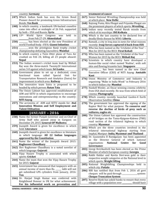 GENERAL AWARENESS – APRIL 2016 90
country: Germany
247) Which Indian bank has won the Green Bond
Pioneer Award for promoting Green Infrastructure
Bonds: Yes Bank
248) In which country, a landmark UN-backed ceasefire
came into effect at midnight of 26 Feb, supported
by both – USA and Russia: Syria
249) 13th World Spice Congress was held in
__________from Feb 27-29: Ahmedabad
250) _________ has been elected as the new President of
world Football body –FIFA: Gianni Infantino
251) __________won the prestigious Ranji trophy cricket
championship defeating Saurashtra: Mumbai
252) In which country a Twin Otter plane of Tara Air
crashed on Feb 24, killing all 23 people aboard:
Nepal
253) The Indian women's cricket team lead by Mithali
Raj won the three-match Twenty20 International
series 3-0 against which team: Sri Lanka
254) Government plans to set up a dedicated, cross
functional team called Special Unit for
Transportation Research and Analytics (Sutra) for
improvement in which area: Railway
255) The innovative team Sutra is proposed to be
headed by which person: Ratan Tata
256) The Union Cabinet has approved establishment of
AIM and SETU in which organization to encourage
innovations and entrepreneurship in the country:
NITI Aayog
257) The acronyms of AIM and SETU stands for: Atal
Innovation Mission and Self Employment and
Talent Utilisation
JANUARY – 2016
258) Name the former Punjab Governor and ex-Chief of
Army Staff who passed away in Gurgaon on
December 29, 2015: General OP Malhotra
259) Jnanpith Award is given for excellence in which
field: Literature
260) Jnanpith Award is given for excellence in literature
in which language: All 22 Indian languages
approved by the Constitution
261) Name the winner of the Jnanpith Award 2015:
Raghuveer Chaudhary
262) Shri Raghuveer Chaudhary is a noted novelist of
which language: Gujarati
263) Vijay Hazare Trophy is associated with which
sports: Cricket
264) Name the team that won the Vijay Hazare Trophy
for 2015: Gujarat
265) Government has announced that taxpayers with an
annual income of more than Rs. ______ lakh will not
get subsidised LPG cylinders from January, 2016:
Ten
266) Dr. Harpal Singh Kumar was conferred with
Knighthood Honour in UK for what achievement:
For his influential work on prevention and
treatment of cancer
267) Senior National Wrestling Championship was held
at which place: New Delhi
268) Bajrang Punia, Ritu Phogat and Priyanka Phogat are
the prominent players of which sports: Wrestling
269) Indian navy recently tested Barak missile from
which of its warships: INS Kolkata
270) Which is the last country to be declared free of
deadly Ebola disease by WHO: Liberia
271) Ramadi, a city in Iraq was in news for what reasons
recently: Iraqi forces captured it back from ISIS
272) Who has been named as the 'Cricketer of the Year' -
Men for 2015 by the BCCI: Virat Kohali
273) Who has been named as the 'Cricketer of the Year' -
Women for 2015 by the BCCI: Mithali Raj
274) Scientists in which country have developed a
human-like social robot named ‘Nadine’, with soft
skin and flowing brunette hair: Singapore
275) _____________ has been named as the new Chief
Executive Officer (CEO) of NITI Aayog: Amitabh
Kant
276) Union Ministry of Commerce and Industry is
organising “Make in India Week” in February 2016
in which Indian city: Mumbai
277) Haskell Wexler, an Oscar winning cinema celebrity
from USA died recently. He was from which field of
cinema: Photography
278) Which country recently launched Gaofen-4 Earth
Observation Satellite: China
279) The government has approved the signing of the
Raptor MoU for what purpose: To conserve and
reverse the decline of birds of prey such as
vultures, eagles etc
280) The Union Cabinet has approved the construction
of 69 bridges on the Tamu-Kyigone-Kalewa (TKK)
road section of the trilateral highway in which
country: Myanmar
281) Which are the three countries involved in the
trilateral international highway starting from
Imphal, Manipur: India, Myanmar and Thailand
282) Dr. Gyanendra D Bandgaiyan has been appointed
as the Director General of which national
organization: National Centre for Good
Governance
283) Giorgi Kvirikashvili has been elected as the Prime
Minister of which European country: Georgia
284) Rakhi Haldar and Kavita Devi won gold in their
respective weight categories at the National level in
which sports: Weight lifting
285) National Weightlifting Championships held in
which city: Patiala
286) RBI has notified that from Feb 1, 2016 all govt
cheques will be paid through ________________system:
Cheque Truncation System
287) Reserve Bank has asked banks to ensure that every
village with a population over __________ should have
 