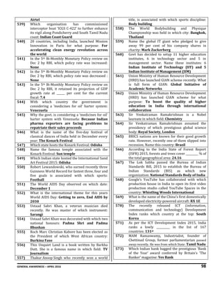 GENERAL AWARENESS – APRIL 2016 98
Airtel
539) Which organisation has commissioned
interceptor boat ‘ICGS C-422’ to further enhance
its vigil along Pondicherry and South Tamil Nadu
coast: Indian Coast Guard
540) 20 countries, including India, launched Mission
Innovation in Paris for what purpose: For
accelerating clean energy revolution across
the world
541) In the 5th Bi-Monthly Monetary Policy review on
Dec 2 by RBI, which policy rate was increased:
None
542) In the 5th Bi-Monthly Monetary Policy review on
Dec 2 by RBI, which policy rate was decreased :
None
543) In the 5th Bi-Monthly Monetary Policy review on
Dec 2 by RBI, it retained its projection of GDP
growth rate at ______ per cent for the current
fiscal: 7.4
544) With which country the government is
considering a 'medicines for oil' barter system:
Venezuela
545) Why the govt. is considering a ‘medicines for oil’
barter system with Venezuela: Because Indian
pharma exporters are facing problems to
repatriate their sales proceeds
546) What is the name of the five-day festival of
classical dances of India held in December every
year: The Konark Festival
547) Which state hosts the Konark Festival: Odisha
548) Name the famous temple associated with the
Konark Festival: Sun temple
549) Which Indian state hosted the International Sand
Art Festival 2015: Odisha
550) Robert Lewandowski, who earned recently three
Guinness World Record for fastest three, four and
five goals is associated with which sports:
Football
551) The World AIDS Day observed on which date:
December 1
552) What is the international theme for this years
World AIDS Day: Getting to zero, End AIDS by
2030
553) Ustaad Sabri Khan, a veteran musician died
recently. He was master of which instrument:
Sarangi
554) Ustaad Sabri Khan was decorated with which two
national honours: Padma Shri and Padma
Bhushan
555) Roch Marc Christian Kabore has been elected as
the President of which West African country:
Burkina Faso
556) This Unquiet Land is a book written by Barkha
Dutt. She is a famous name in which field: TV
Journalism
557) Thakur Anoop Singh who recently won a world
title, is associated with which sports discipline:
Body building
558) The World Bodybuilding and Physique
Championship was held in which city: Bangkok,
Thailand
559) Name the global IT giant who pledged to give
away 99 per cent of his company shares in
charity: Mark Zuckerberg
560) Govt has decided to setup 11 higher education
institutes, 6 in technology sector and 5 in
management sector. Name these institutes: 6
Indian Institute of Technology (IIT) and 5
Indian Institute of Management (IIM)
561) Union Ministry of Human Resource Development
(HRD) has launched GIAN scheme recently. What
is full form of GIAN: Global Initiative of
Academic Networks
562) Union Ministry of Human Resource Development
(HRD) has launched GIAN scheme for what
purpose: To boost the quality of higher
education in India through international
collaboration
563) Sir Venkatraman Ramakrishnan is a Nobel
laureate in which field: Chemistry
564) Sir Venkatraman Ramakrishnan assumed the
presidency of which prestigious global science
body: Royal Society, London
565) BRICS nations are known for their good growth
rate. However, recently one of them slipped into
recession. Name this country: Brazil
566) According to the India State of Forest Report
(ISFR) 2015, forests and trees cover _________ % of
the total geographical area: 24.16
567) The Lok Sabha passed the Bureau of Indian
Standards Bill, 2015 to establish the Bureau of
Indian Standards (BIS) as which new
organization: National Standards Body of India
568) Google’s YouTube has collaborated with which
production house in India to open its first video
production studio called YouTube Spaces in the
country: Whistling Woods International
569) What is the name of the China’s first domestically
developed electricity-powered aircraft: RX 1E
570) The recently released ICT (information,
communication and technology) Development
Index ranks which country at the top: South
Korea
571) As per the ICT Development Index 2015, India
ranks a lowly __________ in the list of 167
countries: 131st
572) MAM Ramaswamy, Industrialist, founder of
Chettinad Group, former parliamentarian passed
away recently. He was from which State: Tamil Nadu
573) Which Indian bank bagged the prestigious 'Bank
of the Year' award conferred by Britain’s 'The
Banker' magazine: Yes Bank
 