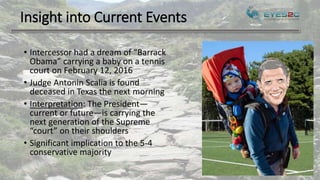 Insight into Current Events
• Intercessor had a dream of “Barrack
Obama” carrying a baby on a tennis
court on February 12, 2016
• Judge Antonin Scalia is found
deceased in Texas the next morning
• Interpretation: The President—
current or future—is carrying the
next generation of the Supreme
“court” on their shoulders
• Significant implication to the 5-4
conservative majority
 