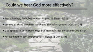 Could we hear God more effectively?
• Test all things; hold fast to what is good (1 Thess. 5:21)
• Let two or three prophets speak and the others judge (1 Cor. 14:29)
• God speaks to us in many ways but man does not perceive it (Job 33:14)
• For we know in part and prophecy in part (1 Cor. 13:9)
 