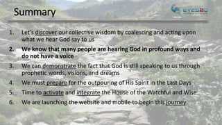 Summary
1. Let’s discover our collective wisdom by coalescing and acting upon
what we hear God say to us
2. We know that many people are hearing God in profound ways and
do not have a voice
3. We can demonstrate the fact that God is still speaking to us through
prophetic words, visions, and dreams
4. We must prepare for the outpouring of His Spirit in the Last Days
5. Time to activate and integrate the House of the Watchful and Wise
6. We are launching the website and mobile to begin this journey
 