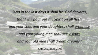 “And in the last days it shall be, God declares,
that I will pour out my Spirit on all flesh,
and your sons and your daughters shall prophesy,
and your young men shall see visions,
and your old men shall dream dreams.”
Acts 2:7, Joel 2:28
 