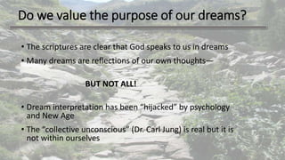 Do we value the purpose of our dreams?
• The scriptures are clear that God speaks to us in dreams
• Many dreams are reflections of our own thoughts—
BUT NOT ALL!
• Dream interpretation has been “hijacked” by psychology
and New Age
• The “collective unconscious” (Dr. Carl Jung) is real but it is
not within ourselves
 
