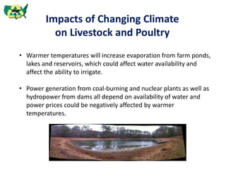 Impacts of Changing Climate
on Livestock and Poultry
• Warmer temperatures will increase evaporation from farm ponds,
lakes and reservoirs, which could affect water availability and
affect the ability to irrigate.
• Power generation from coal-burning and nuclear plants as well as
hydropower from dams all depend on availability of water and
power prices could be negatively affected by warmer
temperatures.
 