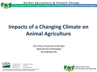 1
A n i m a l A g r i c u l t u r e & C l i m a t e C h a n g e
Developing National Extension Capacity to Address Issues Related to Animal Agriculture and Climate Change
Livestock And Poultry
Environmental Learning CenterThis project was supported by Agricultural and Food Research Initiative Competitive Grant
No. 2011-67003-30206 from the USDA National Institute of Food and Agriculture.
Impacts of a Changing Climate on
Animal Agriculture
Pam Knox, University of Georgia
Agricultural Climatologist
pknox@uga.edu
 