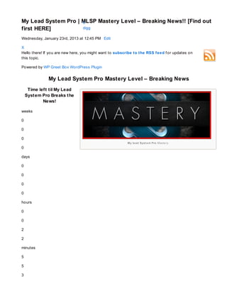 My Lead System Pro | MLSP Mastery Level – Breaking News!! [Find out
                     0
first HERE]          digg        n
                                    3
                                 i Sh a r
                                        e




Wednesday, January 23rd, 2013 at 12:45 PM Edit

X
Hello there! If you are new here, you might want to subscribe to the RSS feed f or updates on
this topic.

Powered by WP Greet Box WordPress Plugin


               My Lead System Pro Mastery Level – Breaking News
     Time lef t t il My Lead
    Syst em Pro Breaks t he
            News!

weeks

0

0

0
                                                         My le ad Syst e m Pro Mas te ry
0

days

0

0

0

0

hours

0

0

2

2

minutes

5

5

3
 