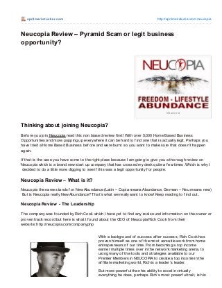 aprilm arie t ucke r.co m                                                  http://aprilmarietucker.co m/neuco pia



Neucopia Review – Pyramid Scam or legit business
opportunity?




                                                                                    Ne uc o p ia



Thinking about joining Neucopia?
Bef ore you join Neucopia read this non biased review f irst! With over 5,000 Home Based Business
Opportunities and more popping up everywhere it can be hard to f ind one that is actually legit. Perhaps you
have tried a Home Based Business bef ore and were burnt so you want to make sure that doesn’t happen
again.

If that is the case you have come to the right place because I am going to give you a thorough review on
Neucopia which is a brand new start up company that has crossed my desk quite a f ew times. Which is why I
 decided to do a little more digging to see if this was a legit opportunity f or people.

Neucopia Review – What is it?
Neucopia the name stands f or New Abundance (Latin – Copia means Abundance, German – Neu means new)
But is Neucopia really New Abundance? T hat’s what we really want to know! Keep reading to f ind out..

Neucopia Review - The Leadership

T he company was f ounded by Rich Cook which I have yet to f ind any real sound inf ormation on the owner or
proven track record but here is what I f ound about the CEO of Neucopia Rich Cook f rom their
website: http://neucopia.com/company.php


                                            With a background of success af ter success, Rich Cook has
                                            proven himself as one of the most versatile work f rom home
                                            entrepreneurs of our time. From becoming a top income
                                            earner multiple times over in the network marketing arena, to
                                            using many of the tools and strategies available to our
                                            Premier Members in NEUCOPIA to create a top income in the
                                            af f iliate marketing world, Rich is a leader’s leader.

                                            But more powerf ul than his ability to excel in virtually
                                            everything he does, perhaps Rich’s most powerf ul trait, is his
 