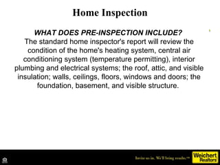 Home Inspection WHAT DOES PRE-INSPECTION INCLUDE?  The standard home inspector's report will review the condition of the home's heating system, central air conditioning system (temperature permitting), interior plumbing and electrical systems; the roof, attic, and visible insulation; walls, ceilings, floors, windows and doors; the foundation, basement, and visible structure.    