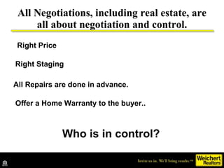 All Negotiations, including real estate, are all about negotiation and control. Who is in control? Right Price Right Staging All Repairs are done in advance. Offer a Home Warranty to the buyer.. 