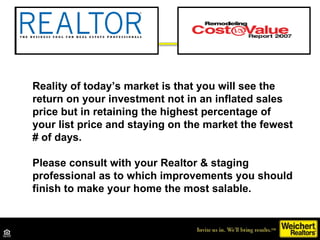Reality of today’s market is that you will see the return on your investment not in an inflated sales price but in retaining the highest percentage of your list price and staying on the market the fewest # of days. Please consult with your Realtor & staging professional as to which improvements you should finish to make your home the most salable. 