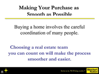 Making Your Purchase as  Smooth as Possible Buying a home involves the careful coordination of many people. Choosing a real estate team  you can count on will make the process smoother and easier. 