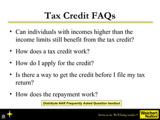Tax Credit FAQs Can individuals with incomes higher than the income limits still benefit from the tax credit? How does a tax credit work? How do I apply for the credit? Is there a way to get the credit before I file my tax return? How does the repayment work?  Distribute NAR Frequently Asked Question handout 