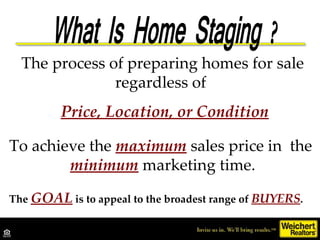 The process of preparing homes for sale regardless of  Price, Location, or Condition To achieve the  maximum  sales price in  the  minimum   marketing time. The  GOAL  is to appeal to the broadest range of  BUYERS . 