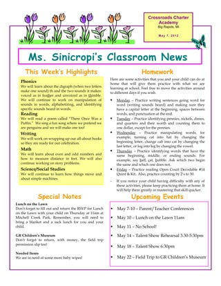 Crossroads Charter
                                                                                     Academy
                                                                                       Big Rapids, MI

                                                                                        May 7, 2012




       Ms. Sinicropi’s Classroom News
     This Week’s Highlights                                                  Homework
                                                         Here are some activities that you and your child can do at
   Phonics                                               home that will give them practice with what we are
   We will learn about the digraph (when two letters     learning at school. Feel free to move the activities around
   make one sound) th and the two sounds it makes:       to different days if you wish.
   voiced as in feather and unvoiced as in thimble.
   We will continue to work on manipulation of              Monday – Practice writing sentences going word for
   sounds in words, alphabetizing, and identifying           word (writing sounds heard) and making sure they
   specific sounds heard in words.                           have a capital letter at the beginning, spaces between
   Reading                                                   words, and punctuation at the end.
   We will read a poem called “There Once Was a             Tuesday – Practice identifying pennies, nickels, dimes,
   Puffin.” We sing a fun song where we pretend we           and quarters and their worth and counting them to
   are penguins and we will make one too!                    one dollar, except for the pennies.
   Writing                                                  Wednesday – Practice manipulating words, for
   We will work on wrapping up our all-about books           example, turning cat into hat by changing the
   so they are ready for our celebration.                    beginning letter, change cab into cat by changing the
                                                             last letter, or log into leg by changing the vowel.
   Math                                                     Thursday – Practice identifying words that have the
   We will learn about even and odd numbers and              same beginning, middle, or ending sounds. For
   how to measure distance in feet. We will also             example, say ball, cat, bubble. Ask which two begin
   continue working on story problems.                       the same and which one does not.
   Science/Social Studies                                   Friday – Practice reading Open Court Decodable #14
   We will continue to learn how things move and             Quint & Kit. Also, practice counting by 2’s to 30.
   about simple machines.
                                                         -   If you notice your child having difficulty with any of
                                                             these activities, please keep practicing them at home. It
                                                             will help them greatly in mastering that skill quicker.

             Special Notes                                            Upcoming Events
Lunch on the Lawn
Don’t forget to fill out and return the RSVP for Lunch      May 7-10 – Parent/Teacher Conferences
on the Lawn with your child on Thursday at 11am at
Mitchell Creek Park. Remember, you will need to             May 10 – Lunch on the Lawn 11am
bring a blanket and a sack lunch for you and your
child.                                                      May 11 – No School!
GR Children’s Museum                                        May 14 – Talent Show Rehearsal 3:30-5:30pm
Don’t forget to return, with money, the field trip
permission slip too!
                                                            May 18 – Talent Show 6:30pm
Needed Items
We are in need of some more baby wipes!                     May 22 – Field Trip to GR Children’s Museum
 