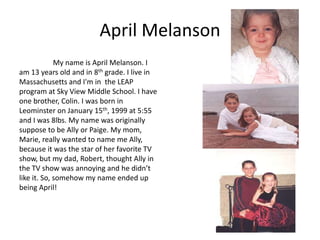 April Melanson
             My name is April Melanson. I
am 13 years old and in 8th grade. I live in
Massachusetts and I'm in the LEAP
program at Sky View Middle School. I have
one brother, Colin. I was born in
Leominster on January 15th, 1999 at 5:55
and I was 8lbs. My name was originally
suppose to be Ally or Paige. My mom,
Marie, really wanted to name me Ally,
because it was the star of her favorite TV
show, but my dad, Robert, thought Ally in
the TV show was annoying and he didn’t
like it. So, somehow my name ended up
being April!
 