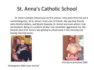 St. Anna's Catholic School
       St. Anna's Catholic School was my first school. I only went there for pre-k
  and kindergarten. At St. Anna’s I had a ton of friends. My two best friends
  were Amelia Leblanc, and Nicole Kowesky. St. Anna’s was even where I met
  Joe Sanborn. Being in a uniform all day I can remember aggravated me. My
  favorite part of St. Anna's was getting to school early in the morning and
  having morning recess.




                                                      First day of preschool 2004
Kindergarten 2005 show and tell
 
