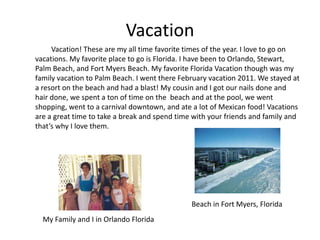 Vacation
     Vacation! These are my all time favorite times of the year. I love to go on
vacations. My favorite place to go is Florida. I have been to Orlando, Stewart,
Palm Beach, and Fort Myers Beach. My favorite Florida Vacation though was my
family vacation to Palm Beach. I went there February vacation 2011. We stayed at
a resort on the beach and had a blast! My cousin and I got our nails done and
hair done, we spent a ton of time on the beach and at the pool, we went
shopping, went to a carnival downtown, and ate a lot of Mexican food! Vacations
are a great time to take a break and spend time with your friends and family and
that’s why I love them.




                                               Beach in Fort Myers, Florida
  My Family and I in Orlando Florida
 