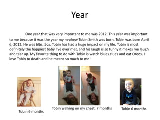 Year
           One year that was very important to me was 2012. This year was important
to me because it was the year my nephew Tobin Smith was born. Tobin was born April
6, 2012. He was 6lbs. 5oz. Tobin has had a huge impact on my life. Tobin is most
definitely the happiest baby I’ve ever met, and his laugh is so funny it makes me laugh
and tear up. My favorite thing to do with Tobin is watch blues clues and eat Oreos. I
love Tobin to death and he means so much to me!




                          Tobin walking on my chest, 7 months        Tobin 6 months
     Tobin 6 months
 