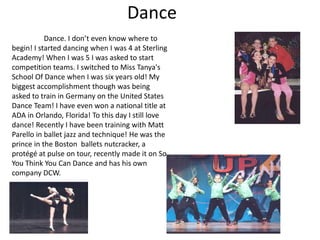 Dance
           Dance. I don’t even know where to
begin! I started dancing when I was 4 at Sterling
Academy! When I was 5 I was asked to start
competition teams. I switched to Miss Tanya's
School Of Dance when I was six years old! My
biggest accomplishment though was being
asked to train in Germany on the United States
Dance Team! I have even won a national title at
ADA in Orlando, Florida! To this day I still love
dance! Recently I have been training with Matt
Parello in ballet jazz and technique! He was the
prince in the Boston ballets nutcracker, a
protégé at pulse on tour, recently made it on So
You Think You Can Dance and has his own
company DCW.
 