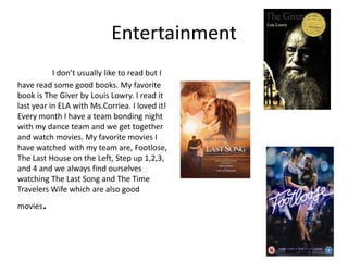 Entertainment
           I don’t usually like to read but I
have read some good books. My favorite
book is The Giver by Louis Lowry. I read it
last year in ELA with Ms.Corriea. I loved it!
Every month I have a team bonding night
with my dance team and we get together
and watch movies. My favorite movies I
have watched with my team are, Footlose,
The Last House on the Left, Step up 1,2,3,
and 4 and we always find ourselves
watching The Last Song and The Time
Travelers Wife which are also good
movies   .
 