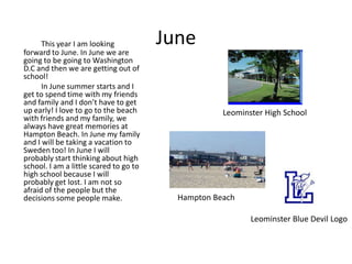 This year I am looking            June
forward to June. In June we are
going to be going to Washington
D.C and then we are getting out of
school!
      In June summer starts and I
get to spend time with my friends
and family and I don’t have to get
up early! I love to go to the beach                 Leominster High School
with friends and my family, we
always have great memories at
Hampton Beach. In June my family
and I will be taking a vacation to
Sweden too! In June I will
probably start thinking about high
school. I am a little scared to go to
high school because I will
probably get lost. I am not so
afraid of the people but the
decisions some people make.               Hampton Beach

                                                           Leominster Blue Devil Logo
 