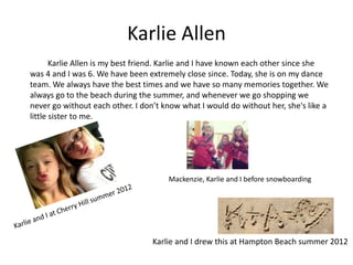 Karlie Allen
       Karlie Allen is my best friend. Karlie and I have known each other since she
was 4 and I was 6. We have been extremely close since. Today, she is on my dance
team. We always have the best times and we have so many memories together. We
always go to the beach during the summer, and whenever we go shopping we
never go without each other. I don’t know what I would do without her, she's like a
little sister to me.




                                      Mackenzie, Karlie and I before snowboarding




                                  Karlie and I drew this at Hampton Beach summer 2012
 
