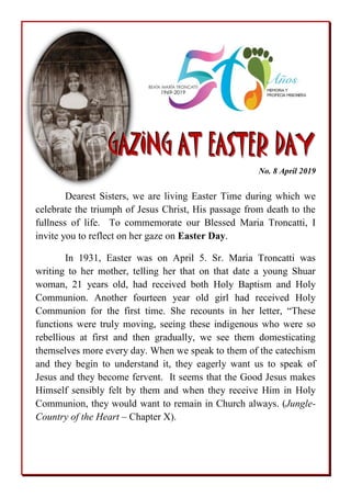 GGGAAAZZZIIINNNGGG AAATTT EEEAAASSSTTTEEERRR DDDAAAYYY
No. 8 April 2019
Dearest Sisters, we are living Easter Time during which we
celebrate the triumph of Jesus Christ, His passage from death to the
fullness of life. To commemorate our Blessed Maria Troncatti, I
invite you to reflect on her gaze on Easter Day.
In 1931, Easter was on April 5. Sr. Maria Troncatti was
writing to her mother, telling her that on that date a young Shuar
woman, 21 years old, had received both Holy Baptism and Holy
Communion. Another fourteen year old girl had received Holy
Communion for the first time. She recounts in her letter, “These
functions were truly moving, seeing these indigenous who were so
rebellious at first and then gradually, we see them domesticating
themselves more every day. When we speak to them of the catechism
and they begin to understand it, they eagerly want us to speak of
Jesus and they become fervent. It seems that the Good Jesus makes
Himself sensibly felt by them and when they receive Him in Holy
Communion, they would want to remain in Church always. (Jungle-
Country of the Heart – Chapter X).
 