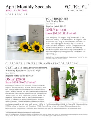 April Monthly Specials
April 1 – 30, 2010
HoSt SpeciAl
                                                                                your highness
                                                                                Bust Firming Balm
                                                                                item # 3040
                                                                                regular retail $69.00
                                                                                onLy $15.00
                                                                                save $54.00 off of retail
                                                                                give “the girls” the respect they deserve with this
                                                                                intensive, firming skin care formula. Rich plant and
                                                                                mineral extracts help re-texturize and reinforce the
                                                                                bust’s natural support by creating an invisible
                                                                                under-bra that enhances curves and promotes lift.
                                                                                An absolute bust must in Europe, this firming,
                                                                                moisturizing and skin-nourishing formula helps to
                                                                                instantly improve your appearance and reduce the
                                                                                signs of aging.
                                                                                Qualify for this host special with a soiree of guest sales of $300.00* or more
                                                                                submitted within the incentive period.



cuStoMer And BrAnd AMBASSAdor SpeciAl
c’est La vie sLimming system totaL
slimming system for Day and night
item # 9924
regular retail value $138.00
onLy $29.00
save $109.00 off of retail!
correct your contours and eliminate unattractive fatty
deposits while luxuriating in fresh, natural aromas from
this tandem tag team of lump busting, active botanical
agents. During the day, use the light and energizing gelée
to stimulate drainage and your circulation, forcing toxins
“on the lamb” and off of your limbs! at night, a rich and
powerful “undercover” team of marine elements work
quietly to take out the undesirables hanging onto you,
safely creating a slimmer and smoother form to flaunt.
available separately at $69 each, you’ll receive (1) C’est la Vie Slimming Gelée #3050 & (1) C’est la Vie Slimming Crème
#3055 at a huge savings as a set! Enter item #9924 when ordering to take advantage of this monthly special.
Qualify to purchase this special with a customer or Brand Ambassador order of $75.00* or more submitted within the incentive time period.


* Not including shipping & handling, tax or preferred membership fees.
Limit one special per order. No additional discount may be taken on these items, nor do they count toward any additional order discounts (such as the every 3rd item
50% off special). Specials are subject to change without notice and are available while supplies last. No refunds or exchanges.
 