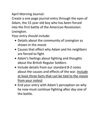 April Morning Journal:
Create a one page journal entry through the eyes of
Adam, the 15 year old boy who has been forced
into the first battle of the American Revolution:
Lexington.
Your entry should include:
Details about the community of Lexington as
shown in the movie
Causes that effect why Adam and his neighbors
are forced to fight
Adam’s feelings about fighting and thoughts
about the British Regular Soldiers
Include details from our standard 8-2 notes
about the causes and effects of the war. Include
at least three facts that can be tied to the movie
from your notes)
End your entry with Adam’s perception on why
he now must continue fighting after day one of
the battle.

 