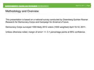Methodology and Overview This presentation is based on a national survey conducted by Greenberg Quinlan Rosner Research for Democracy Corps and Campaign for America’s Future. Democracy Corps surveyed 1000 likely 2012 voters (1000 weighted) April 10-12, 2011.  Unless otherwise noted, margin of error= +/- 3.1 percentage points at 95% confidence. 