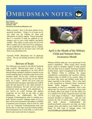 April 19, 2012




O MBUDSMAN NOTES
Beth McDaniel
NOSC Manchester
(207)837-1280
manchesterombudsman28@yahoo.com

Hello everyone! Here is the latest edition of my
quarterly newsletter. I hope it is of some use to
you when you are looking for ideas and
information on family support. Please remember
that it is essential to keep me updated on any
changes such as your e-mail address and phone
number. This makes it much easier for me to be
able to contact you in the event of an emergency.
If you would like this newsletter sent to a family
member please also let me know and I will add
them to my distribution list.                           April is the Month of the Military
                                                           Child and National Stress
Currently NOSC Manchester has 16 deployed
sailors. We are all looking forward to their safe               Awareness Month
return!
                                                        Military children make up a very special part of our
                Beware of Scam                          nation’s population. These young, brave unsung
The following was posted to the DFAS Facebook           heroes stand in steadfast support of their parents
page recently: "Beware-scam letter! A letter is         who risk their lives to protect American Freedom.
making the circuit purporting to be from DFAS           In their honor, April is designated as the Month of
asking military member's fiancées to register in our    the Military Child to celebrate the unique
system entitling them to benefits in the event of the   contributions, commitment and sacrifices military
member's death. All for only a $350 fee. Bottom         children make on behalf of our country. Many of
line, save your money. It's not true, it's not a DFAS   you know that stress and children come hand in
letter, it's a scam.” DFAS will never send you          hand, especially in the military. This is why April
unsolicited email messages requesting your myPay        is also recognized as National Stress Awareness
login ID and password or any other personal or          Month. Stress happens.              Sometimes it is
financial information. We also will not send you        unavoidable, at times it is unbearable. That is why
unsolicited email messages with attachments. If         taking time for yourself is a necessity. Stress does
you receive an e-mail message that appears              not merely affect your mind; it can also affect you
suspicious, do not click on any links or open           on a cellular level. In fact, long-term stress can lead
attachments, etc. Additionally, the DFAS                to a wide range of illnesses – from headaches to
Corporate Communications team is working up a           stomach disorders to depression – and can even
draft "Protect yourself" webpage within DFAS.mil        increase the risk of serious conditions like stroke
that will be more permanent and address a number        and      heart    disease.       Understanding      the
of potential scam scenarios, what to look for, what     mind/stress/health connection can help you better
to do, etc. Corporate Communications team also          manage stress and improve your health and well-
advises this is a few days away but will be another,    being. To find ways to manage stress, visit
more permanent way to warn folks, as well as alert      www.foh.dhhs.gov/calendar/april.html.
them to past scams and ones in progress.
 