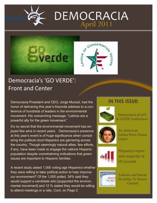 DEMOCRACIA
                                               April 2011




Democracia’s ‘GO VERDE’:
Front and Center

Democracia President and CEO, Jorge Mursuli, had the         IN THIS ISSUE:
honor of delivering this year’s Keynote address to a con-
ference of hundreds of leaders in the environmental
movement. His overarching message; “Latinos are a                Democracia at LCV
powerful ally for the green movement.”                          & LCVEF Conference

It’s no secret that the environmental movement has en-
joyed few wins in recent years. Democracia’s presence            An American
at this year’s event is of huge significance when consid-        Latina Hero: Diana
ering the political clout Hispanics are garnering across         Lopez
the country. Though seemingly natural allies, few efforts,
if any, efforts have been made to engage the nations His-
                                                                 Hispanics repre-
panic population despite overwhelming indications that
                                                                 sent majority of
green issues are important to Hispanic families.
                                                                 US Growth
A recent study asked 1,000 voting age Hispanics whether
they were willing to take political action to help improve
our environment? Of the 1,000 polled, 34% said they
                                                                 Latinos and Social
                                                                 Security, Tu Futuro
would support a candidate who [supported the environ-
                                                                      Cuenta!
mental movement] and 12 % stated they would be willing
to attend meetings or a rally. Cont. on Page 2
 